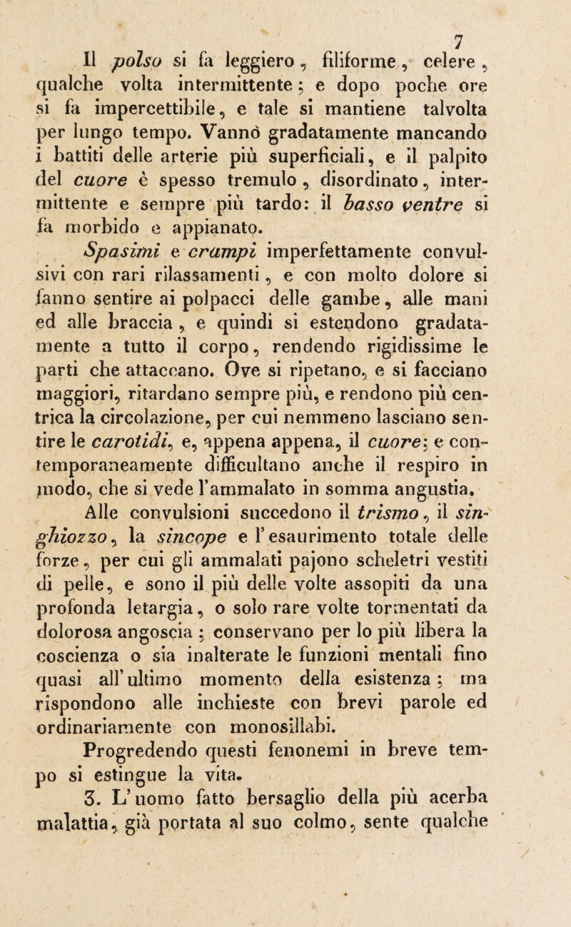 11 polso si fa leggiero , filiforme, celere , qualche volta intermittente ; e dopo poche ore si fa impercettibile, e tale si mantiene talvolta per lungo tempo. Vanno gradatamente mancando i battiti delle arterie più superficiali, e il palpito del cuore è spesso tremulo, disordinato, inter¬ mittente e sempre piu tardo: il basso ventre si fa morbido e appianato. Spasimi e crampi imperfettamente convul¬ sivi con rari rilassamenti, e con molto dolore si fanno sentire ai polpacci delle gambe, alle mani ed alle braccia , e quindi si estendono gradata- mente a tutto il corpo, rendendo rigidissime le parti che attaccano. Ove si ripetano, e si facciano maggiori, ritardano sempre più, e rendono più cen¬ trica la circolazione, per cui nemmeno lasciano sen¬ tire le carotidi, e, appena appena, il cuore: e con¬ temporaneamente difficoltano anche il respiro in modo, che si vede l’ammalato in somma angustia. Alle convulsioni succedono il teismo, il sin¬ ghiozzo, la sincope e l’esaurimento totale delle forze, per cui gli ammalati pajono scheletri vestiti di pelle, e sono il più delle volte assopiti da una profonda letargia, o solo rare volte tormentati da dolorosa angoscia ; conservano per lo più libera la coscienza o sia inalterate le funzioni mentali fino quasi all’ultimo momento della esistenza ; ma rispondono alle inchieste con brevi parole ed ordinariamente con monosillabi. Progredendo questi fenonemi in breve tem¬ po si estingue la vita. 3. L’uomo fatto bersaglio della più acerba malattia, già portata al suo colmo, sente qualche