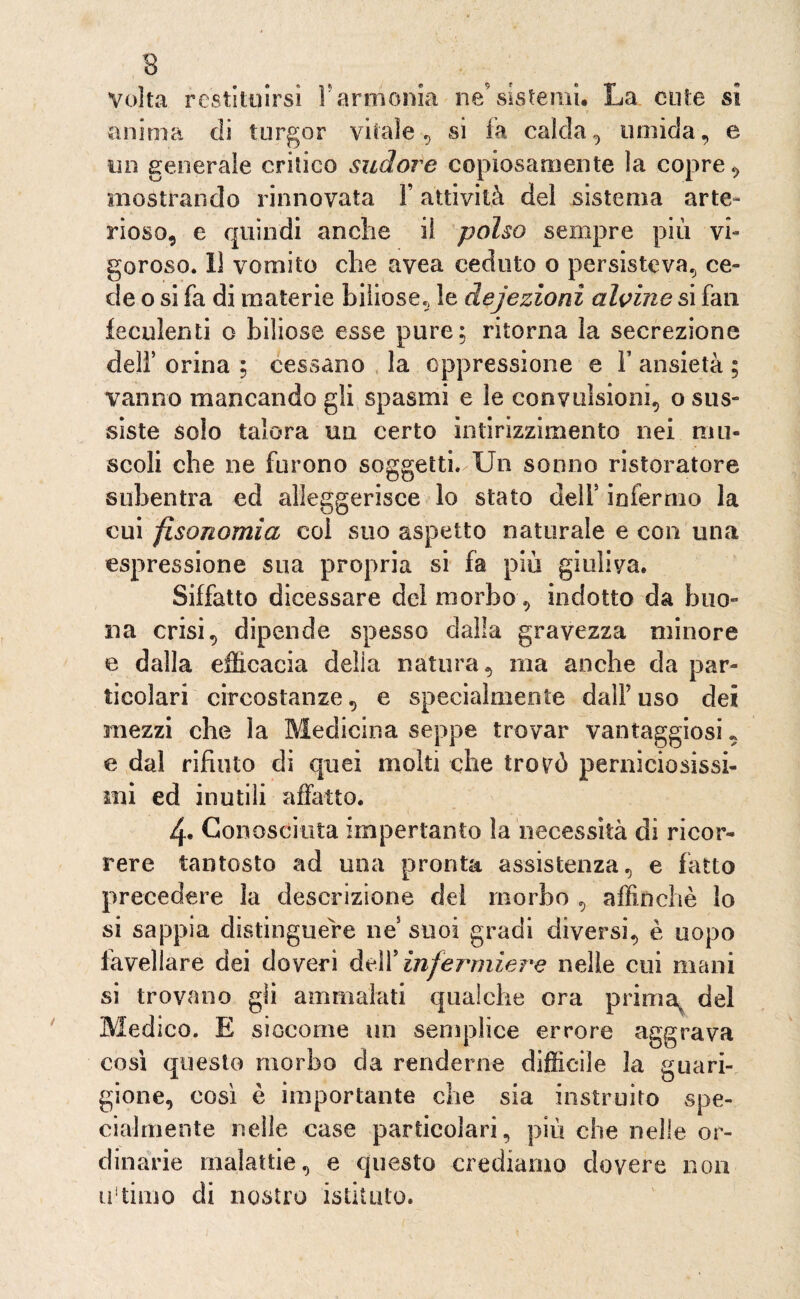 Volta restituirsi V armonia ne’sistemi. La cute si anima di turgor vitale , si fa calda, umida, e un generale critico sudore copiosamente la copre, mostrando rinnovata Y attività del sistema arte¬ rioso, e quindi anche il polso sempre più vi¬ goroso. 11 vomito che avea ceduto o persisteva, ce¬ de o si fa di materie biliose, le dejezioni alvine si fan feculenti o biliose esse pure; ritorna la secrezione dell' orina ; cessano la oppressione e F ansietà ; vanno mancando gli spasmi e le convulsioni, o sus¬ siste solo talora un certo intirizzimento nei mu¬ scoli che ne furono soggetti. Un sonno ristoratore subentra ed alleggerisce lo stato dell5 infermo la cui fisonomia coi suo aspetto naturale e con una espressione sua propria si fa più giuliva. Siffatto dicessare del morbo, indotto da buo¬ na crisi, dipende spesso dalla gravezza minore e dalla efficacia delia natura, ma anche da par¬ ticolari circostanze, e specialmente dalFuso dei mezzi che la Medicina seppe trovar vantaggiosi, e dal rifiuto di quei moki che trovò perniciosissi¬ mi ed inutili affatto. 4» Conosciuta imperlante la necessità di ricor¬ rere tantosto ad una pronta assistenza, e fatto precedere la descrizione del morbo , affinchè lo si sappia distinguere ne suoi gradi diversi, è uopo favellare dei doveri delY infermiere nelle cui mani si trovano gli ammalati qualche ora prima% del Medico. E siccome un semplice errore aggrava così questo morbo da renderne difficile la guari¬ gione, così è importante che sia instruito spe¬ cialmente nelle case particolari, più che nelle or¬ dinarie malattie, e questo crediamo dovere non ultimo di nostro istituto.