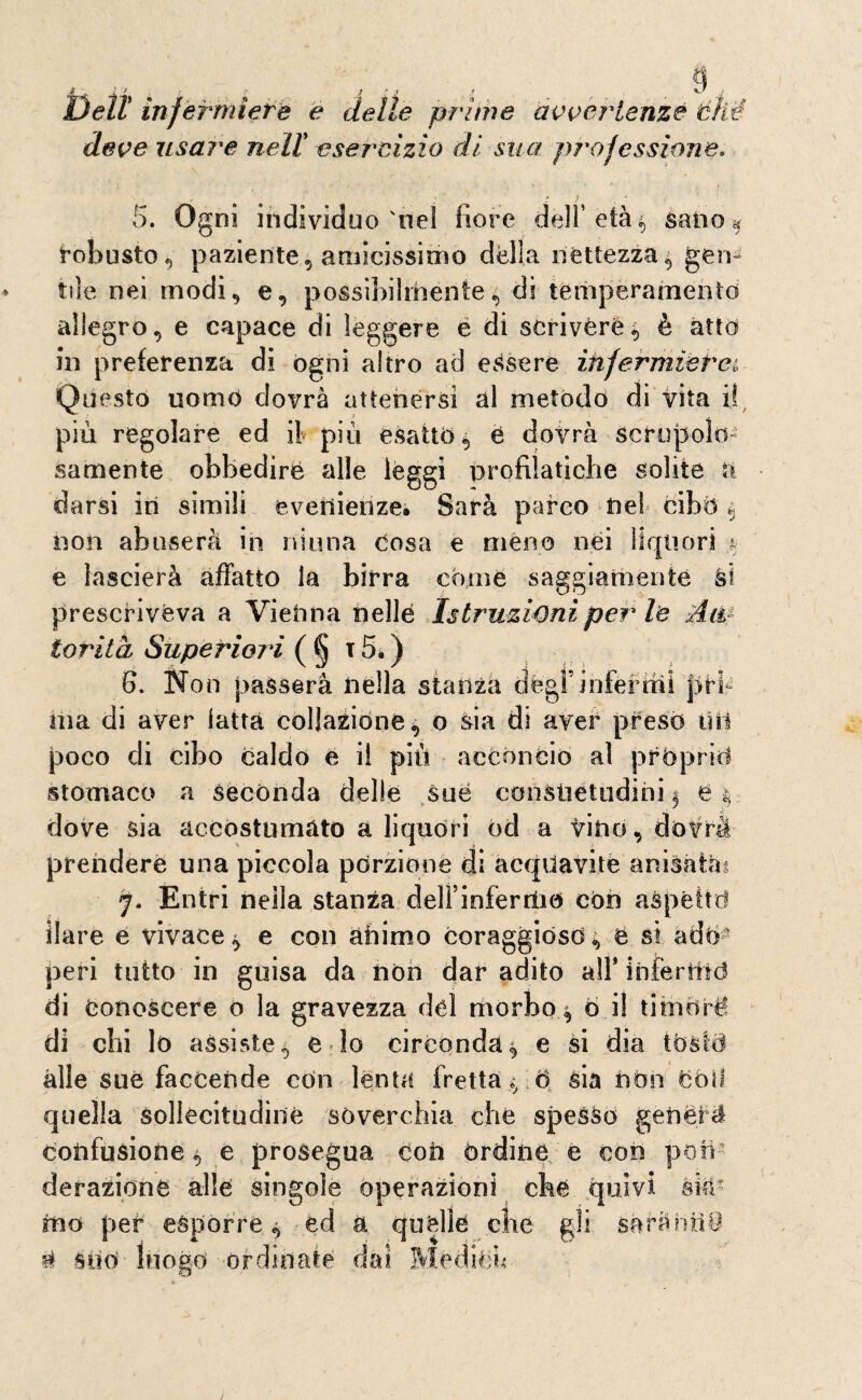 a Dell infermiere e delle prime avvertenze thè deve usare nell esercizio di sua professione* .  ' > 4 » 5. Ogni individuo'nel fiore dell’ età $ sano « Robusto, paziente, amicissimo della nettezza gen¬ tile nei modi, e, possibilmente, di temperamento allegro, e capace di leggere e di scrivere4 è atto in preferenza di ogni altro ad essere infermiera Questo uomo dovrà attenersi al metodo di vita i! samente obbedire alle lèggi profiìatiche solite darsi ili simili evenienze. Sarà pareo nel cibò § non abuserà in ninna cosa e meno nei liquori $ e lascierà affatto la birra come saggiamente ài prescriveva a Vienna nelle Istruzioni per le Aw- iorità Superiori ( § t 5* ) 6. Non passerà nella stanza degl’infermi pri¬ ma di aver latta collazione, o sia di aver preso lìti poco di cibo caldo e il più acconcio al pròprio stomaco a secónda delle sue consuetudini i O r -è dove sia accostumato a liquori od a tino, dofrà prendere una piccola porzione di acquavite anisattu p Entri nella stanza delFinferriiò con aspettò ilare e vivace ^ e con animo coraggióso, e si ado¬ peri tutto in guisa da non dar adito all* inferfffd di Conoscere o la gravezza del morbo ^ b il timóre! di chi lo assiste, e lo circonda^ e si dia tostò alle sue faccende con lenta fretta ,* ò sia non Cóli quella sollecitudine soverchia che spesso generi confusione $ e prosegua con órdine e con pon¬ derazione alle singole operazioni che quivi àii¬ mo per espórre ^ ed a quelle che gli sàràntii i Silo luogo ordinate dai Médibh