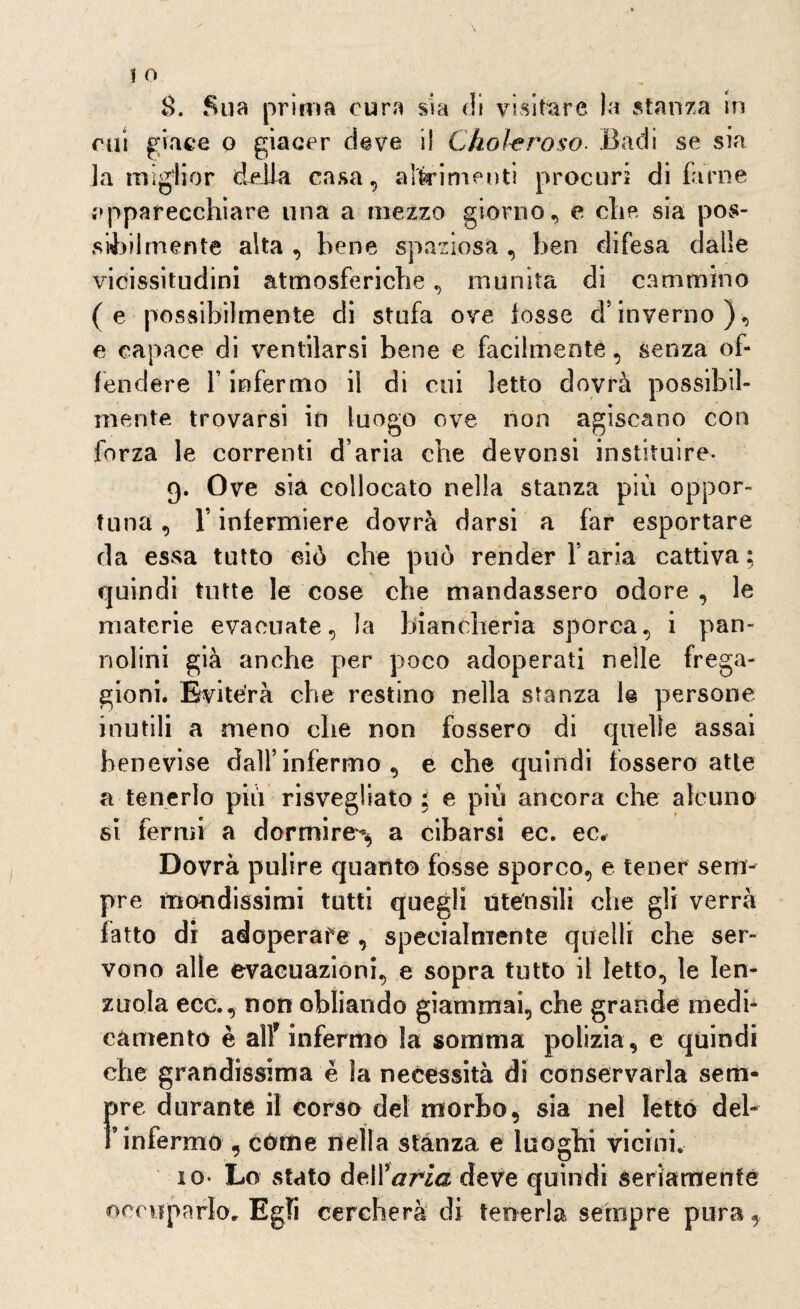 cui giace o giacer deve il Chohroso Badi se sia la miglior delia casa, altrimenti procuri di fame .apparecchiare una a mezzo giorno, e che sia pos¬ sibilmente alta , bene spaziosa , ben difesa dalle vicissitudini atmosferiche, munita di cammino (e possibilmente di stufa ove lesse d’inverno), e capace di ventilarsi bene e facilmente , senza of¬ fendere f infermo il di cui letto dovrà possibil¬ mente trovarsi iti luogo ove non agiscano con forza le correnti d’aria che devonsi instituire- 9. Ove sia collocato nella stanza più oppor¬ tuna , V infermiere dovrà darsi a far esportare da essa tutto ciò che può render l’aria cattiva; quindi tutte le cose che mandassero odore , le materie evacuate, la biancheria sporca, i pan¬ nolini già anche per poco adoperati nelle frega¬ gioni. Eviterà che restino nella stanza le persone inutili a meno che non fossero di quelle assai henevise dall’infermo, e che quindi fossero atte a tenerlo più risvegliato ; e più ancora che alcuno si fermi a dormire**, a cibarsi ec. ec. Dovrà pulire quanto fosse sporco, e tener sem¬ pre mondissimi tutti quegli utensili che gli verrà fatto di adoperare , specialmente quelli che ser¬ vono alle evacuazioni, e sopra tutto il letto, le len¬ zuola ecc., non obliando giammai, che grande medi¬ camento è alf infermo la somma polizia , e quindi che grandissima è la necessità di conservarla sem¬ pre durante il corso del morbo, sia nel letto del- l’infermo , come nella stanza e luoghi vicini* io- Lo stato deir aria deve quindi seriamente occuparlo* Egli cercherà di tenerla sempre pura,