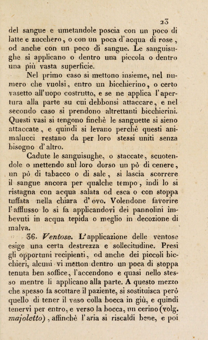 del sangue e umetandole poscia con un poco di latte e zucchero, o con un poca d’acqua di rose , od anche con un poco di sangue. Le sanguisu¬ ghe si applicano o dentro una piccola o dentro una più vasta superficie. Nel primo caso si mettono insieme, nel nu¬ mero che vuoisi, entro un bicchierino, o certo vasetto all’uopo costrutto, e se ne applica Taper¬ tura alla parte su cui debbonsi attaccare, e nei secondo caso si prendono altrettanti bicchierini. Questi vasi si tengono finché le sanguette si sieno attaccate, e quindi si levano perchè questi ani- malucci restano da per loro stessi uniti senza bisogno d’altro. Cadute le sanguisughe, o staccate, scuoten¬ dole o mettendo sul loro dorso un pò di cenere, un pò di tabacco o di sale , si lascia scorrere il sangue ancora per qualche tempo , indi lo si ristagna con acqua salata od esca o con stoppa tuffata nella chiara d* ovo. Volendone favorire i l’afflusso lo si fa applicandovi dei pannolini im¬ bevuti in acqua tepida o meglio in decozione di malva. 36. Ventose. If applicazione delle ventose esige una certa destrezza e sollecitudine. Presi gli opportuni recipienti, od anche dei piccoli bic¬ chieri, alcuni vi metton dentro un poca di stoppa tenuta ben soffice, raccendono e quasi nello stes¬ so mentre li applicano alla parte. A questo mezzo che spesso fa scottare il paziente, si sostituisca però quello di tener il vaso colla bocca in giù, e quindi tenervi per entro, e verso la bocca, un cerino (volg. majeletto) , affinchè l’aria si riscaldi bene, e poi