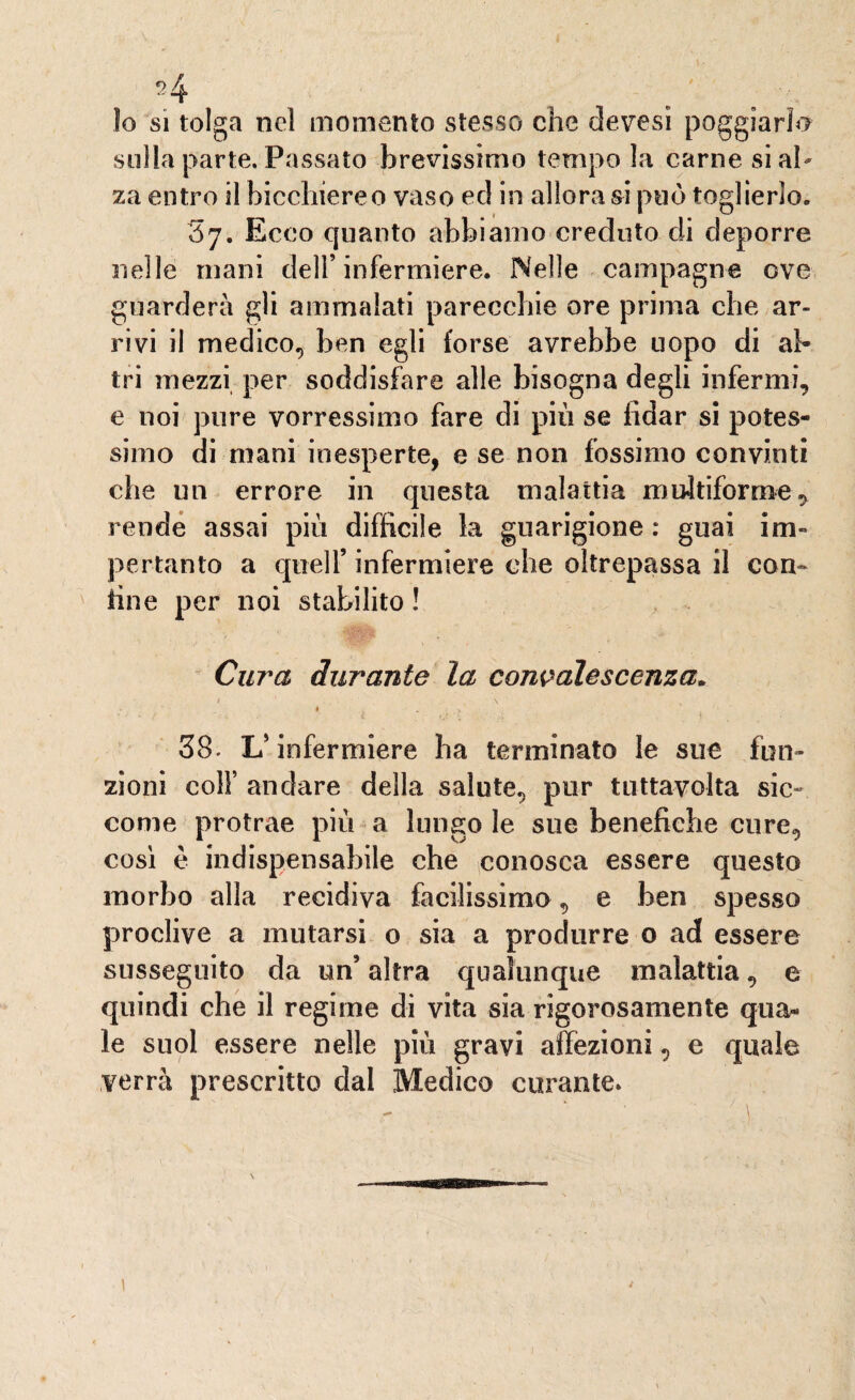 lo si tolga nel momento stesso che devesi poggiarlo sulla parte. Passato brevissimo tempo la carne si al¬ za entro il bicchiereo vaso ec! in allora si può toglierlo, S7. Ecco quanto abbiamo creduto di deporre nelle mani dell’infermiere. Nelle campagne ove guarderà gli ammalati parecchie ore prima che ar¬ rivi il medico, ben egli forse avrebbe uopo di al¬ tri mezzi per soddisfare alle bisogna degli infermi, e noi pure vorressimo fare di più se fidar si potes¬ simo di mani inesperte, e se non fossimo convinti che un errore in questa malattia multiforme, ren de assai più difficile la guarigione : guai im~ pertanto a quell’ infermiere che oltrepassa il con¬ fine per noi stabilito ! Cura durante la convalescenza* 1 ' \ f K i - w ' 1 38. L'infermiere ha terminato le sue fun¬ zioni colf andare della salute, pur tuttavolta sic¬ come protrae più a lungo le sue benefiche cure, cosi è indispensabile che conosca essere questo morbo alla recidiva facilissimo, e ben spesso proclive a mutarsi o sia a produrre o ad essere susseguito da un’ altra qualunque malattia, e quindi che il regime di vita sia rigorosamente qua¬ le suol essere nelle più gravi affezioni, e quale verrà prescritto dal Medico curante*