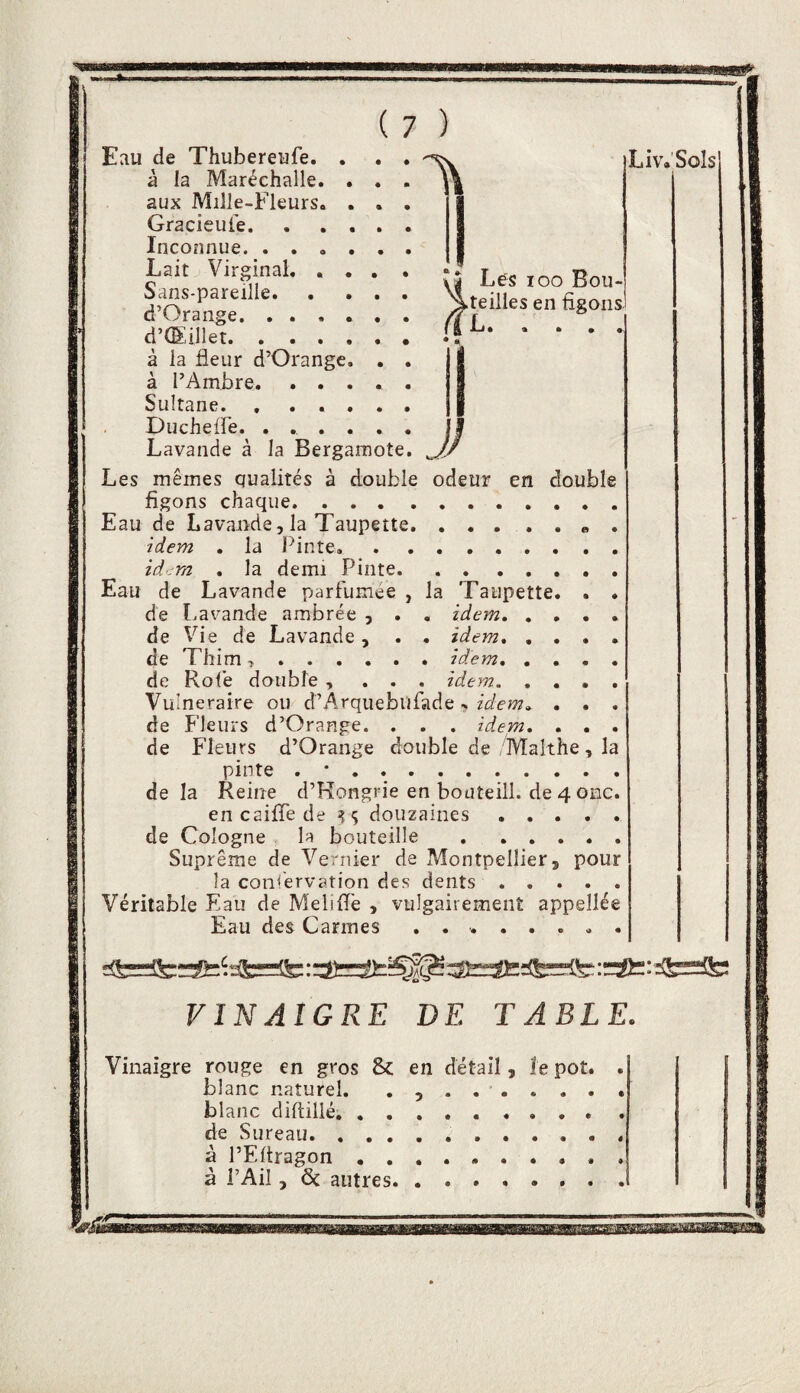 1\ 4 J Lés loo Bou- >teilles en figons (Il. Liv.Solsl J) Eau de Thubereufe. à la Maréchalle. aux MiJle-Fleurs. Gracieufe. Inconnue. . . , Lait Virginal, . Sans-pareille. d’Orange. . . , d’(Eillet. . . . à la fleur d’Orange à l’Ambre, , . Sultane. , . . Duchefre. . . Lavande à la Bergamote Les mêmes qualités à double odeur en double figons chaque. . . . Eau de Lavande, la Taupette idem . la Pinte. id'im . la demi Pinte. , . . , , , . Eau de Lavande parfumée , la Taupette, . . de Lavande ambrée , . , idem. de Vie de Lavande, . • idem, , . • . de Thim ..idem, .... de Rofe double , . . . idem. Vulnéraire ou d’Arquebilfade -, idem^ . . . de P’IeuxS d’Orange. . , . idem, . . . de Fleurs d’Orange double de/Malthe, la pinte . • . delà Reine d’Rongrie en bouteill. de 4 onc. en caifle de ^1; douzaines. de Cologne la bouteille . Suprême de Vernier de Montpellier, pour la conservation des dents. Véritable Eau de Melifl'e , vulgairement appellée Eau des Carmes ........ VINAIGRE DE TABLE. Vinaigre rouge en gros & en détail, îe pot. blanc naturel. ........ blanc diflillé, de Sureau... à l’Eltragon