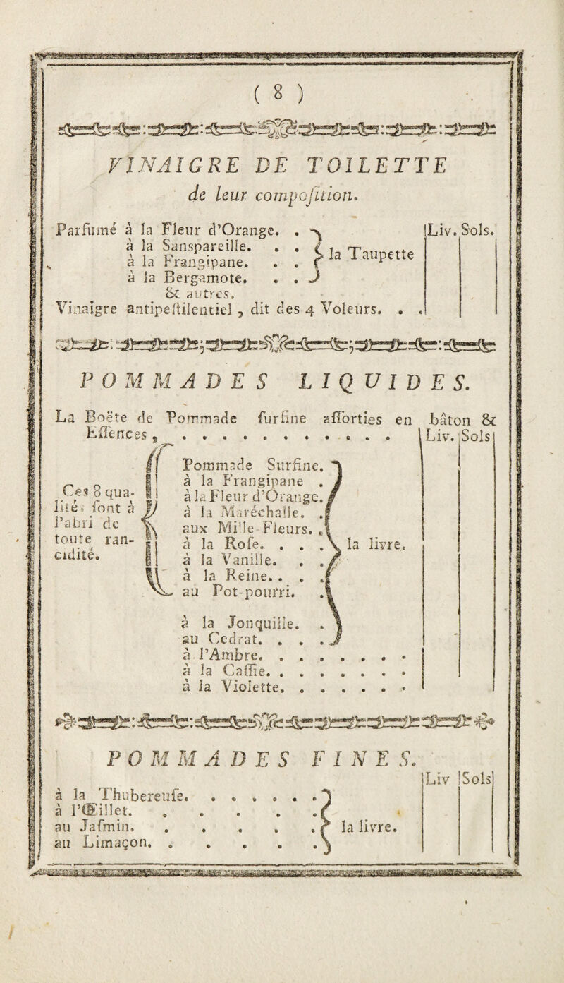 VINAIGRE DE TOILETTE de Leur compofition. Parfumé à la Fleur d’Orange. , iLiv. Sols. à la Fransipaiie. . . f Taupette à la Bergamote. . . J ^ bc autres. Vinaigre antipellilentiel , dit des 4 Voleurs. . . :ifcÆïS5;3fcSt:^^^^=!te;3î=Sfc:!ifc=:Æ=ite: POMMADES LIQUIDES. La Boëte de Pommade furfne afîbrties eu Jbâton 8c Eflences Ces 8 qua¬ lité ? font à P abri de toute ran- Cidité. 9 r Pommade Surfine à la Frangipane à la Fleur d’Orange à la Maréchalie. aux Mille Fleurs, à la Rofe. , . .\ la livre, à la Vanille. à la Reine. , . au Pot-pourri. Liv. 'Sols à la Jonquille, gu Cédrat. . . à PAmbre. . . à la Caffie. . . à la Violette. . POMMADES F I N E S. à la Xhubereufe. à P®.illet. au Jafmin. au Limaçon. . la livre. Liv Sols