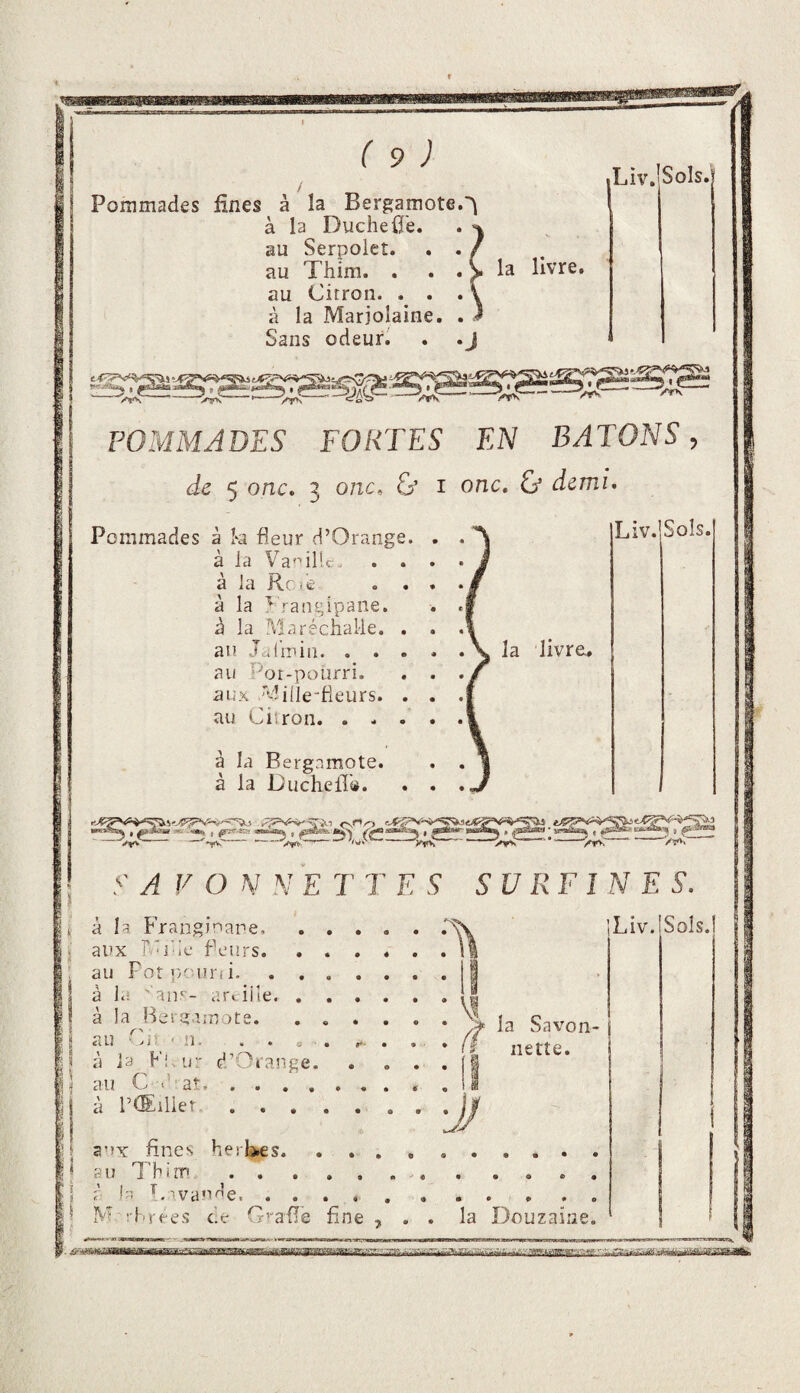 mwiB» Pommades fines à la Bergamote.'^ à la Duché0e. au Serpolet, au Citron. . . à la Marjolaine. Sans odeur. Liv.iSoIs. POMMADES FORTES EN BATONS, de 5 onc, 3 onc, & i onc, & demi^ Pommades à k fleur d’Orange. . . A Liv.jSoIs. à la Vacille . . a la c- ie . . à la ^ rauf^ipaiie. à la Maréchalle. . an Jalinin.\ la livreL, au Por-pourri. aux ''diile-fieurs. . au Citron. . . . à la Bergamote, à la DuchelT®. -- -->y»,——-' ->,«;- y À V O N N E T T ES SURFIN E S. aux r.'i'ie Peurs. . . . au Poti'youi'ii. à la ■' anr- arciile. . . . à la Bevgaruote. . . . * au Ciî ' n. . . . O . ... 1 à la Fi.ur d/Oi'ange, ) au Cd'aî, ...... I à l’tEilieî. la Savon¬ nette. I ÿ J 1 Jt aux fines herl^s. 'i au Thim . . 'JJ 1- ^.•vande, M î'hrees ce G’^afle fine la Douzaine.