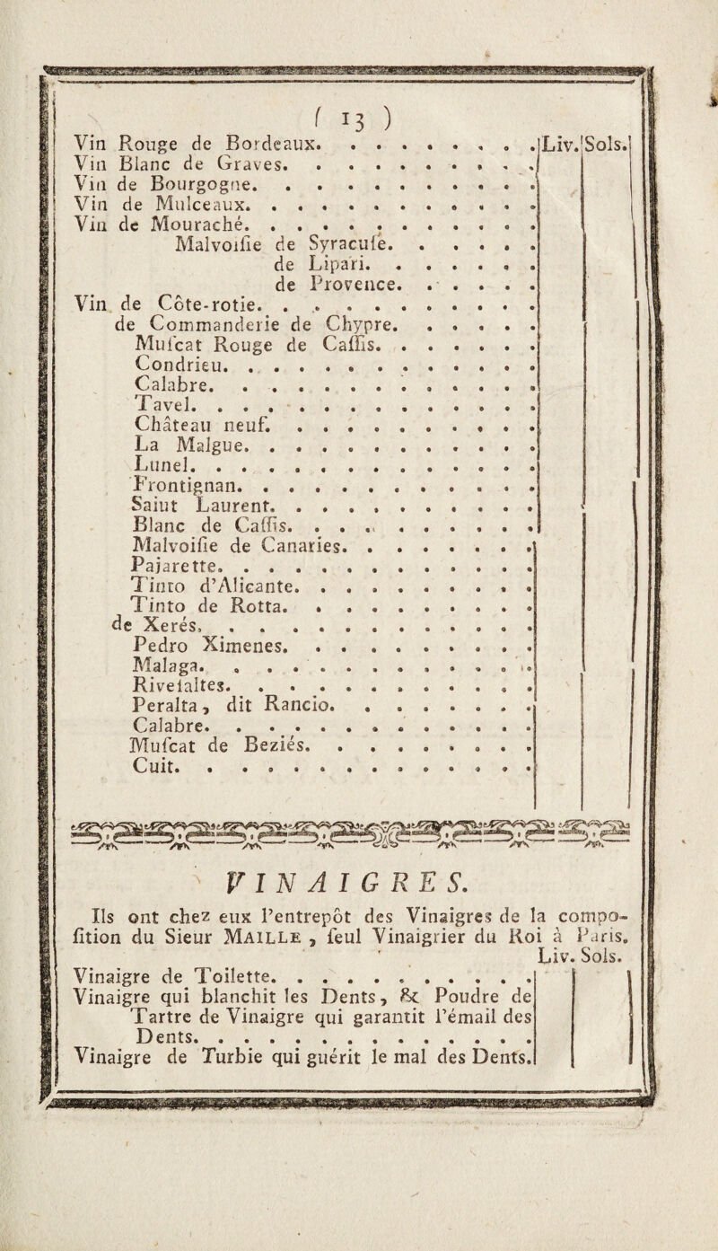 Vin Vin Vin Vin Via Vin de de de de f 13 ) Rouge de Bordeaux. . . Blanc de Graves. . . . de Bourgogne. Mulceaux. Mouraché. ..... Malvoilie de Syracule. de Lipari. . de Proyeace, Côte-rotie. .... Commanderie de Chypre. Muicat Rouge de Caffis. Condrieu. .. Calabre. Tavel. ........ Château neuf. .... La Malgue. Lunel. Wontignan. Saint Laurent. Blanc de Caffis. Malvoifie de Canaries. . . Pajarette... Tinto d’Alicante. . . . . Tinto de Rotta. * . . . de Xerés, . . .... Pedro Ximenes. Malaga. , ...... Rivelaltes. . . . . . . Peralta, dit Rancio. Calabre. . ...... Mufeat de Beziés. . . . Cuit.. iLiv.lSols. ^ VINAIGRES. Ils ont chez eux l’entrepôt des Vinaigres de la compo» fltion du Sieur Maille , feul Vinaigrier du Roi à Paris. Liv. Sois. Vinaigre de Toilette. Vinaigre qui blanchit les Dents, ^ Poudre de Tartre de Vinaigre qui garantit l’émail des Dents. Vinaigre de Turbie qui guérit le mal des Dents. _.1