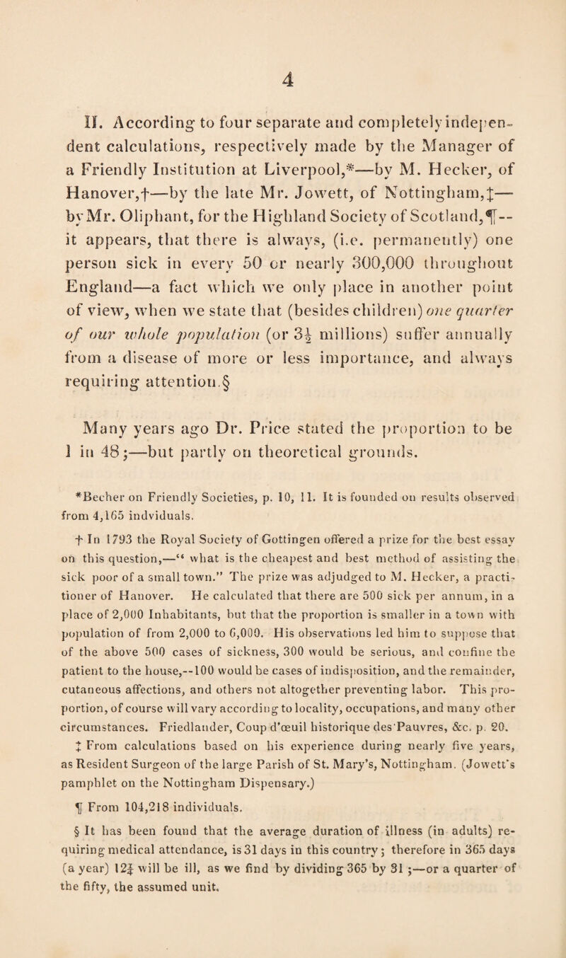 H. According to four separate and completely indepen¬ dent calculations, respectively made by the Manager of a Friendly Institution at Liverpool,* * * §-—by M. Hecker, of Hanover,f—-by the late Mr. Jowett, of Nottingham,!—- by Mr. Oliphant, for the Highland Society of Scotland,^[~ it appears, that there is always, (i.e. permanently) one person sick in every 50 or nearly 300,000 throughout England—a fact which we only place in another point of view, when we state that (besides children) one quarter of our whole population (or millions) suffer annually from a disease of more or less importance, and always requiring attention.§ Many years ago Dr. Price stated the proportion to be 1 in 48;—-but partly on theoretical grounds. *Becher on Friendly Societies, p. 10, 11. It is founded on results observed from 4,165 indviduals, ■f- In 1793 the Royal Society of Gottingen offered a prize for the best essay on this question,—“ what is the cheapest and best method of assisting the sick poor of a small town.” The prize was adjudged to M. Hecker, a practi- tioner of Hanover. He calculated that there are 500 sick per annum, in a place of 2,000 Inhabitants, but that the proportion is smaller in a town with population of from 2,000 to G,000. His observations led him to suppose that of the above 500 cases of sickness, 300 would be serious, and confine the patient to the house,--100 would be cases of indisposition, and the remainder, cutaneous affections, and others not altogether preventing labor. This pro¬ portion, of course will vary according to locality, occupations, and many other circumstances. Friedlander, Coup d’oeuil historique des'Pauvres, &c. p. 20. X From calculations based on his experience during nearly five years, as Resident Surgeon of the large Parish of St. Mary’s, Nottingham. (Jowett's pamphlet on the Nottingham Dispensary.) «SJ From 104,218 individuals. § It has been found that the average duration of illness (in adults) re¬ quiring medical attendance, is 31 days in this country; therefore in 365 days (a year) I2f will be ill, as we find by dividing 365 by 31 ;—or a quarter of the fifty, the assumed unit.