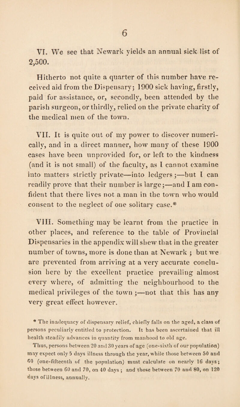 VL We see that Newark yields an animal sick list of 2,500. Hitherto not quite a quarter of this number have re¬ ceived aid from the Dispensary; 1900 sick having, firstly, paid for assistance, or, secondly, been attended by the parish surgeon, or thirdly, relied on the private charity of the medical men of the town. VII. It is quite out of my power to discover numeri¬ cally, and in a direct manner, how many of these 1900 cases have been unprovided for, or left to the kindness (and it is not small) of the faculty, as I cannot examine into matters strictly private—into ledgers;—but l can readily prove that their number is large;—and I am con¬ fident that there lives not a man in the town who would consent to the neglect of one solitary case.* VIII. Something may be learnt from the practice in other places, and reference to the table of Provincial Dispensaries in the appendix will shew that in the greater number of towns, more is done than at Newark ; but we are prevented from arriving at a very accurate conclu¬ sion here by the excellent practice prevailing almost every where, of admitting the neighbourhood to the medical privileges of the town ;—not that this has any very great effect however. * The inadequacy of dispensary relief, chiefly falls on the aged, a class of persons peculiarly entitled to protection. It has been ascertained that ill health steadily advances in quantity from manhood to old age. Thus, persons between 20 and 30 years of age (one-sixth of our population) may expect only 5 days illness through the year, while those between 50 and 60 (one-fifteenth of the population) must calculate on nearly 1G days; those between 60 and 70, on 40 days ; and those between 70 and 80, on 120 days of illness, annually.