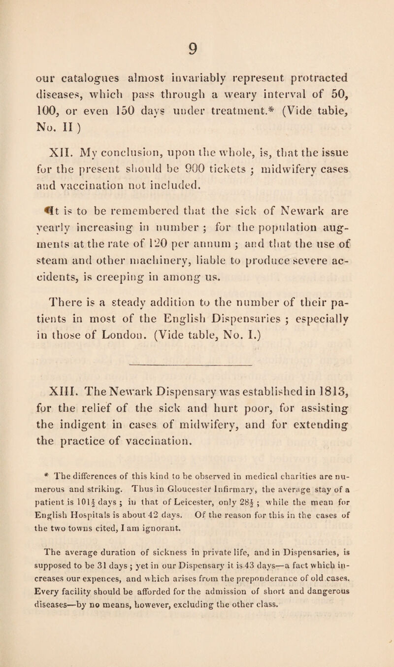 our catalogues almost invariably represent protracted diseases, which pass through a weary interval of 50, 100, or even 150 days under treatment.* (Vide table. No. II ) XII. My conclusion, upon the whole, is, that the issue for the present should he 900 tickets ; midwifery cases and vaccination not included. is to be remembered that the sick of Newark are yearly increasing in number ; for the population aug¬ ments at the rate of 120 per annum ; and that the use of steam and other machinery, liable to produce severe ac¬ cidents, is creeping in among us. There is a steady addition to the number of their pa¬ tients in most of the English Dispensaries ; especially in those of London. (Vide table. No. I.) XIII. The Newark Dispensary was established in 1813, for the relief of the sick and hurt poor, for assisting the indigent in cases of midwifery, and for extending the practice of vaccination. * The differences of this kind to he observed in medical charities are nu¬ merous and striking. Thus in Gloucester Infirmary, the average stay of a patient is 101§days; in that of Leicester, only 28J ; while the mean for English Hospitals is about 42 days. Of the reason for this in the cases of the two towns cited, I am ignorant. The average duration of sickness in private life, and in Dispensaries, is supposed to be 31 days ; yet in our Dispensary it is 43 days—a fact which in¬ creases our expences, and which arises from the preponderance of old cases. Every facility should be afforded for the admission of short and dangerous diseases—by no means, however, excluding the other class. J