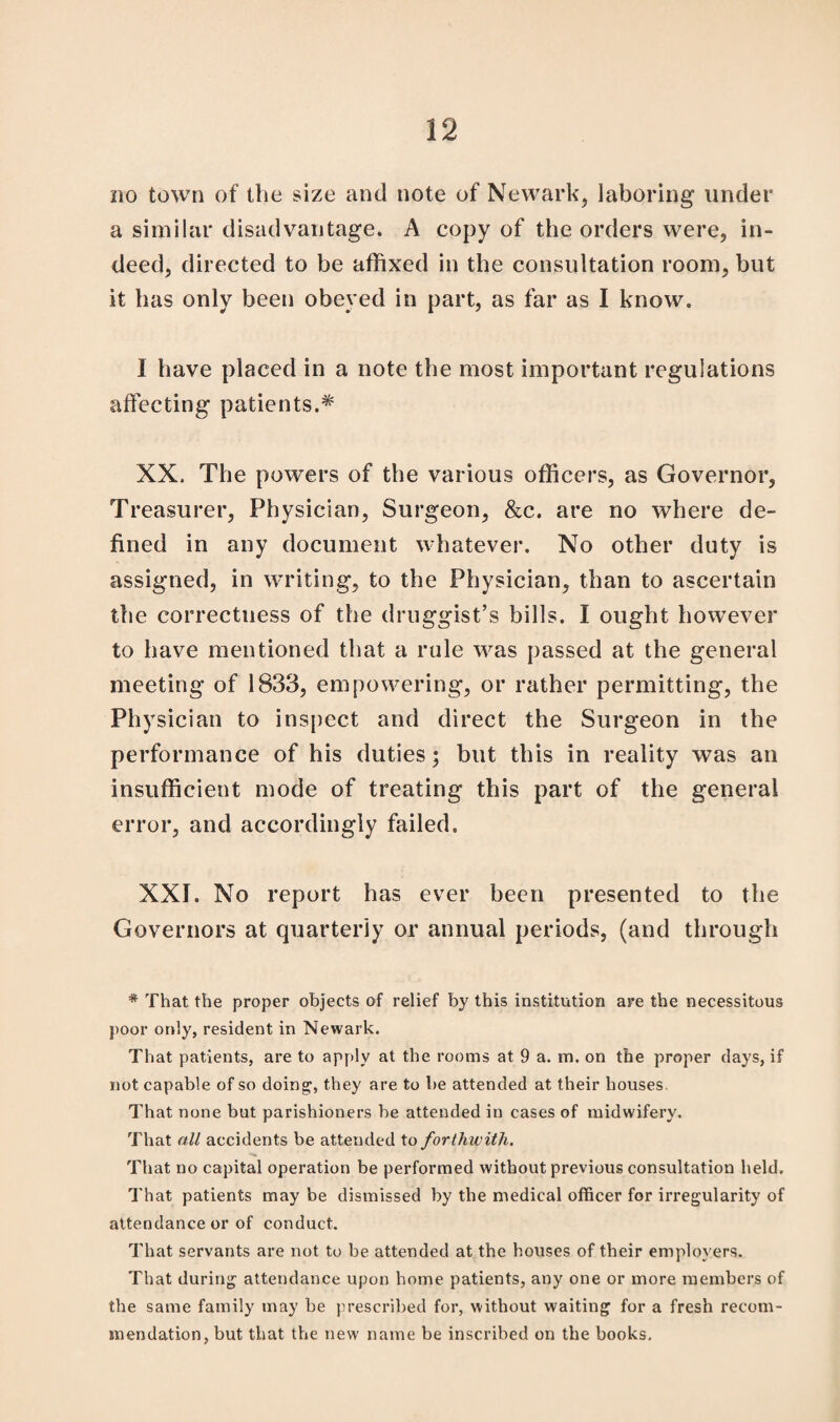 no town of the size and note of Newark, laboring under a similar disadvantage. A copy of the orders were, in¬ deed, directed to be affixed in the consultation room, but it has only been obeyed in part, as far as I know. I have placed in a note the most important regulations affecting patients.* XX. The powers of the various officers, as Governor, Treasurer, Physician, Surgeon, &c. are no where de¬ fined in any document whatever. No other duty is assigned, in writing, to the Physician, than to ascertain the correctness of the druggist’s bills. I ought however to have mentioned that a rule was passed at the general meeting of 1833, empowering, or rather permitting, the Physician to inspect and direct the Surgeon in the performance of his duties; but this in reality was an insufficient mode of treating this part of the general error, and accordingly failed, XXI. No report has ever been presented to the Governors at quarterly or annual periods, (and through * That the proper objects of relief by this institution are the necessitous poor only, resident in Newark. That patients, are to apply at the rooms at 9 a. m. on the proper days, if not capable of so doing, they are to be attended at their houses. That none but parishioners be attended in cases of midwifery. That all accidents be attended to forthwith. That no capital operation be performed without previous consultation held. That patients may be dismissed by the medical officer for irregularity of attendance or of conduct. That servants are not to be attended at the houses of their employers. That during attendance upon home patients, any one or more members of the same family may be prescribed for, without waiting for a fresh recom¬ mendation, but that the new name be inscribed on the books.