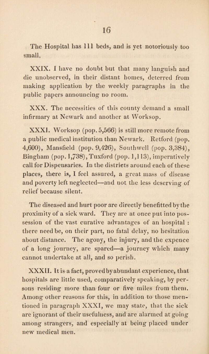 The Hospital has ill beds, and is yet notoriously too small. XXIX. I have no doubt but that many languish and die unobserved, in their distant homes, deterred from making application by the weekly paragraphs in the public papers announcing no room. XXX. The necessities of this county demand a small infirmary at Newark and another at Worksop. XXXI. Worksop (pop. 5,566) is still more remote from a public medical institution than Newark. Retford (pop. 4,600), Mansfield (pop. 9,426), Southwell (pop. 3,384), Bingham (pop. 1,738), Tuxford (pop. 1,113), imperatively call for Dispensaries. In the districts around each of these places, there is, I feel assured, a great mass of disease and poverty left neglected—-and not the less deserving of relief because silent. The diseased and hurt poor are directly benefittedby the proximity of a sick ward. They are at once put into pos¬ session of the vast curative advantages of an hospital : there need be, on their part, no fatal delay, no hesitation about distance. The agony, the injury, and the expence of a long journey, are spared—a journey which many cannot undertake at all, and so perish. XXXII. It is a fact, proved by abundant experience, that hospitals are little used, comparatively speaking, by per¬ sons residing more than four or five miles from them. Among other reasons for this, in addition to those men¬ tioned in paragraph XXXI, we may state, that the sick are ignorant of their usefulness, and are alarmed at going among strangers, and especially at being placed under new medical men.