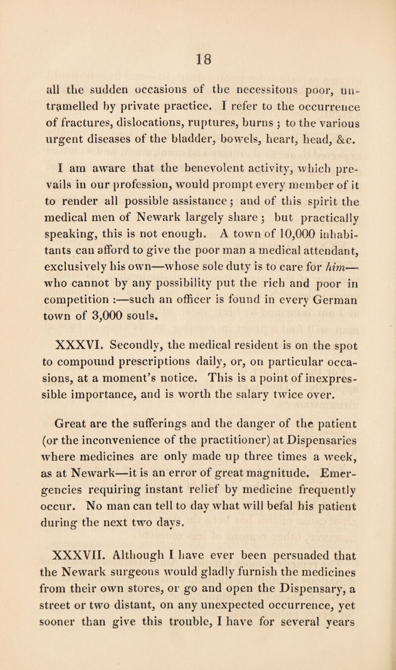 all the sudden occasions of the necessitous poor, un- tramelled by private practice. I refer to the occurrence of fractures, dislocations, ruptures, burns 3 to the various urgent diseases of the bladder, bowels, heart, head, &c. I am aware that the benevolent activity, which pre¬ vails in our profession, would prompt every member of it to render all possible assistance 3 and of this spirit the medical men of Newark largely share 3 but practically speaking, this is not enough. A town of 10,000 inhabi¬ tants can afford to give the poor man a medical attendant, exclusively his own—whose sole duty is to care for him— who cannot by any possibility put the rich and poor in competition :—such an officer is found in every German town of 3,000 souls. XXXVI. Secondly, the medical resident is on the spot to compound prescriptions daily, or, on particular occa¬ sions, at a moment’s notice. This is a point of inexpres¬ sible importance, and is worth the salary twice over. Great are the sufferings and the danger of the patient (or the inconvenience of the practitioner) at Dispensaries where medicines are only made up three times a week, as at Newark—it is an error of great magnitude. Emer¬ gencies requiring instant relief by medicine frequently occur. No man can tell to day what will befal his patient during the next two days. XXXVII. Although I have ever been persuaded that the Newark surgeons would gladly furnish the medicines from their own stores, or go and open the Dispensary, a street or two distant, on any unexpected occurrence, yet sooner than give this trouble, I have for several years