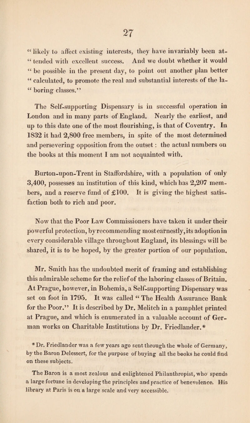 44 likely to affect existing' interests, they have invariably been at- 44 tended with excellent success. And we doubt whether it would 44 be possible in the present day, to point out another plan better 44 calculated, to promote the real and substantial interests of the la- 44 boring- classes.” The Self-supporting Dispensary is in successful operation in London and in many parts of England. Nearly the earliest, and up to this date one of the most flourishing, is that of Coventry. In 1832 it had 2,800 free members, in spite of the most determined and persevering opposition from the outset: the actual numbers on the books at this moment I am not acquainted with. Burton-upon-Trent in Staffordshire, with a population of only 3,400, possesses an institution of this kind, which has 2,207 mem¬ bers, and a reserve fund of £100. It is giving the highest satis¬ faction both to rich and poor. Now that the Poor Law Commissioners have taken it under their powerful protection, by recommending most earnestly, its adoption in every considerable village throughout England, its blessings will be shared, it is to be hoped, by the greater portion of our population. Mr. Smith has the undoubted merit of framing and establishing this admirable scheme for the relief of the laboring classes of Britain. At Prague, however, in Bohemia, a Self-supporting Dispensary was set on foot in 1795. It was called 44 The Health Assurance Bank for the Poor.” It is described by Dr. Melitch in a pamphlet printed at Prague, and which is enumerated in a valuable account of Ger¬ man works on Charitable Institutions by Dr. Friedlander.* * Dr, Friedlander was a few years ago sent through the whole of Germany, by the Baron Delessert, for the purpose of buying all the books he could find on these subjects. The Baron is a most zealous and enlightened Philanthropist, who spends a large fortune in developing the principles and practice of benevolence. His library at Paris is on a large scale and very accessible.