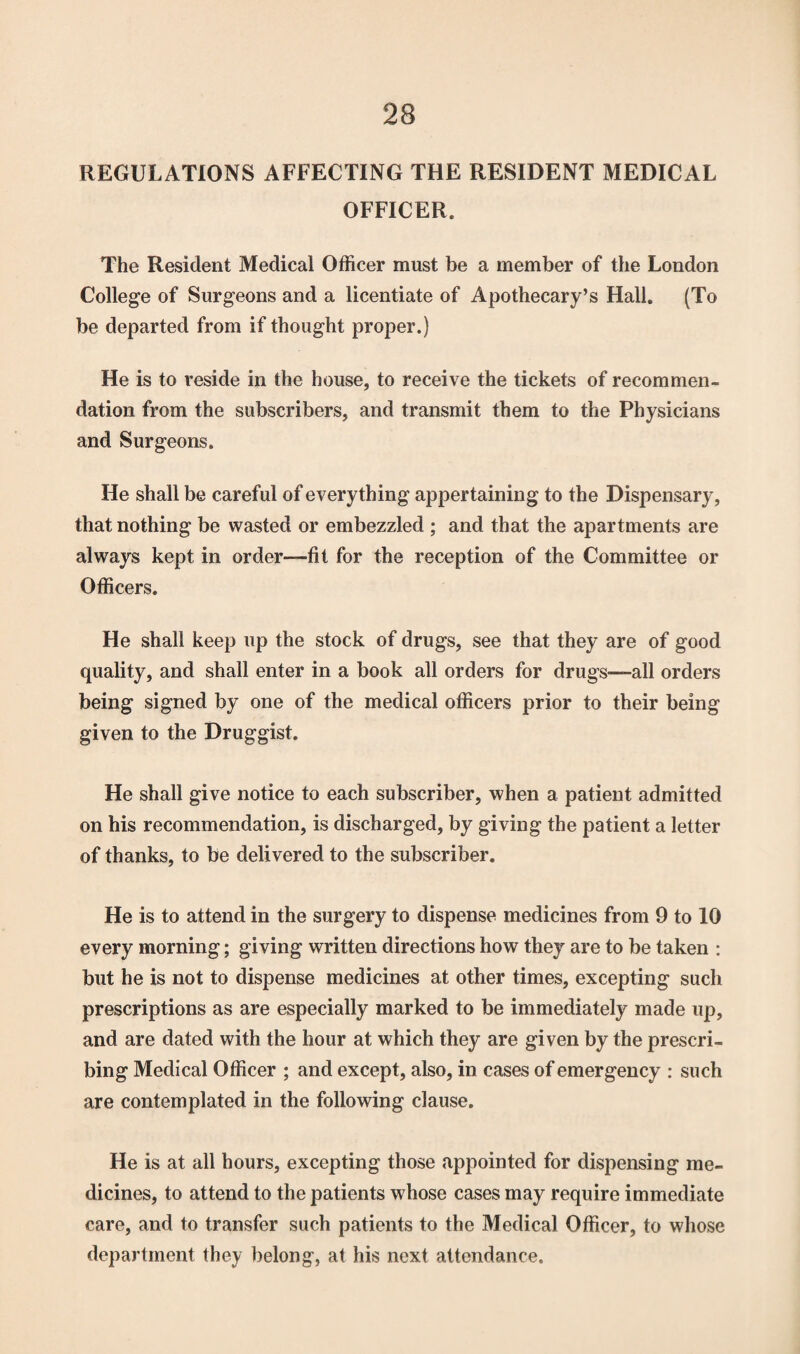 23 REGULATIONS AFFECTING THE RESIDENT MEDICAL OFFICER. The Resident Medical Officer must be a member of the London College of Surgeons and a licentiate of Apothecary’s Hall. (To be departed from if thought proper.) He is to reside in the house, to receive the tickets of recommen¬ dation from the subscribers, and transmit them to the Physicians and Surgeons. He shall be careful of everything appertaining to the Dispensary, that nothing be wasted or embezzled ; and that the apartments are always kept in order—fit for the reception of the Committee or Officers. He shall keep up the stock of drugs, see that they are of good quality, and shall enter in a book all orders for drugs—all orders being signed by one of the medical officers prior to their being given to the Druggist. He shall give notice to each subscriber, when a patient admitted on his recommendation, is discharged, by giving the patient a letter of thanks, to be delivered to the subscriber. He is to attend in the surgery to dispense medicines from 9 to 10 every morning; giving written directions how they are to be taken : but he is not to dispense medicines at other times, excepting such prescriptions as are especially marked to be immediately made up, and are dated with the hour at which they are given by the prescri¬ bing Medical Officer ; and except, also, in cases of emergency : such are contemplated in the following clause. He is at all hours, excepting those appointed for dispensing me¬ dicines, to attend to the patients whose cases may require immediate care, and to transfer such patients to the Medical Officer, to whose department they belong, at his next attendance.