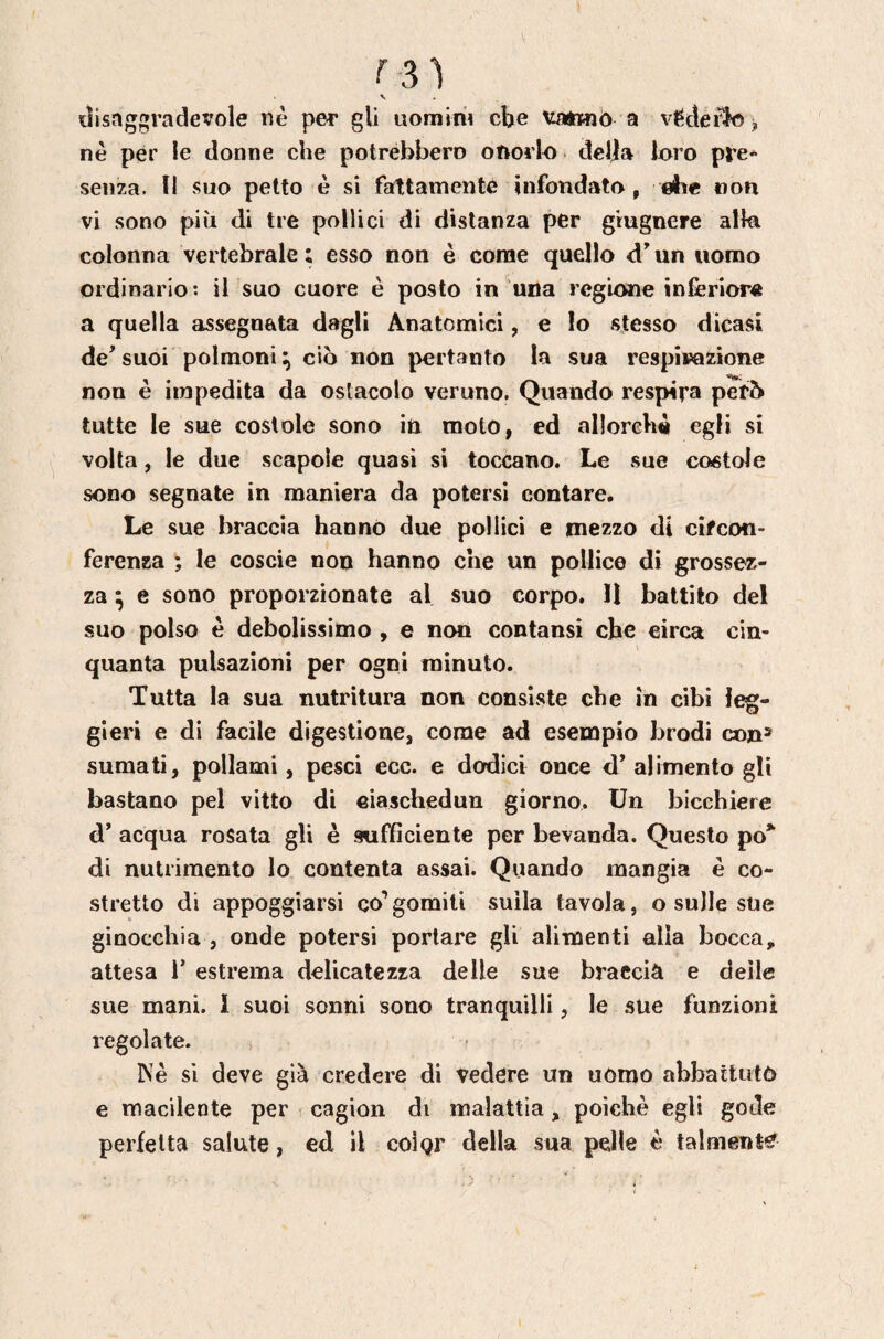 tîisnggradevole nè per gli uomim cbe \y«n»ìò a vedérlo > nè per le donne che potrebbero otiorlo dell» loro pre* senza. Il suo petto è si fattamente infondato , ebe non vi sono più di tre pollici di distanza per giugnere allo colonna vertebrale : esso non è come quello d un uomo ordinario; il suo cuore è posto in una regione inferiore a quella assegnata dagli Anatomici, e lo stesso dicasi de'suoi polmoni ciò non pertanto la sua respirazione non è impedita da ostacolo veruno. Quando respira però tutte le sue costole sono in moto, ed al!orch« egli si volta, le due scapole quasi si toccano. Le sue costole sono segnate in maniera da potersi contare. Le sue braccia hanno due pollici e mezzo di cifcon¬ ferenza 5 le coscie non hanno che un pollice di grossez¬ za ^ e sono proporzionate al suo corpo. Il battilo del suo polso è debolissimo , e non contansi che circa cin¬ quanta pulsazioni per ogni minuto. Tutta la sua nutritura non consiste che in cibi leg¬ gieri e di facile digestione, come ad esempio brodi co»» sumati, pollami, pesci ecc. e dodici once d' alimento gli bastano pel vitto di ciaschedun giorno. Un bicchiere d' acqua rosata gli è sufficiente per bevanda. Questo po* di nutrimento lo contenta assai. Quando mangia è co¬ stretto di appoggiarsi co’gomiti sulla tavola, o sulle sue ginocchia , onde potersi portare gli alimenti alla bocca, attesa 1’ estrema delicatezza delle sue braccià e delle sue mani. 1 suoi sonni sono tranquilli, le sue funzioni regolate. Nè sì deve già credere di Vedere un uomo abbaitutò e macilente per cagion di malattia, poiché egli gode perfetta salute, ed il colgr della sua pelle è talmente