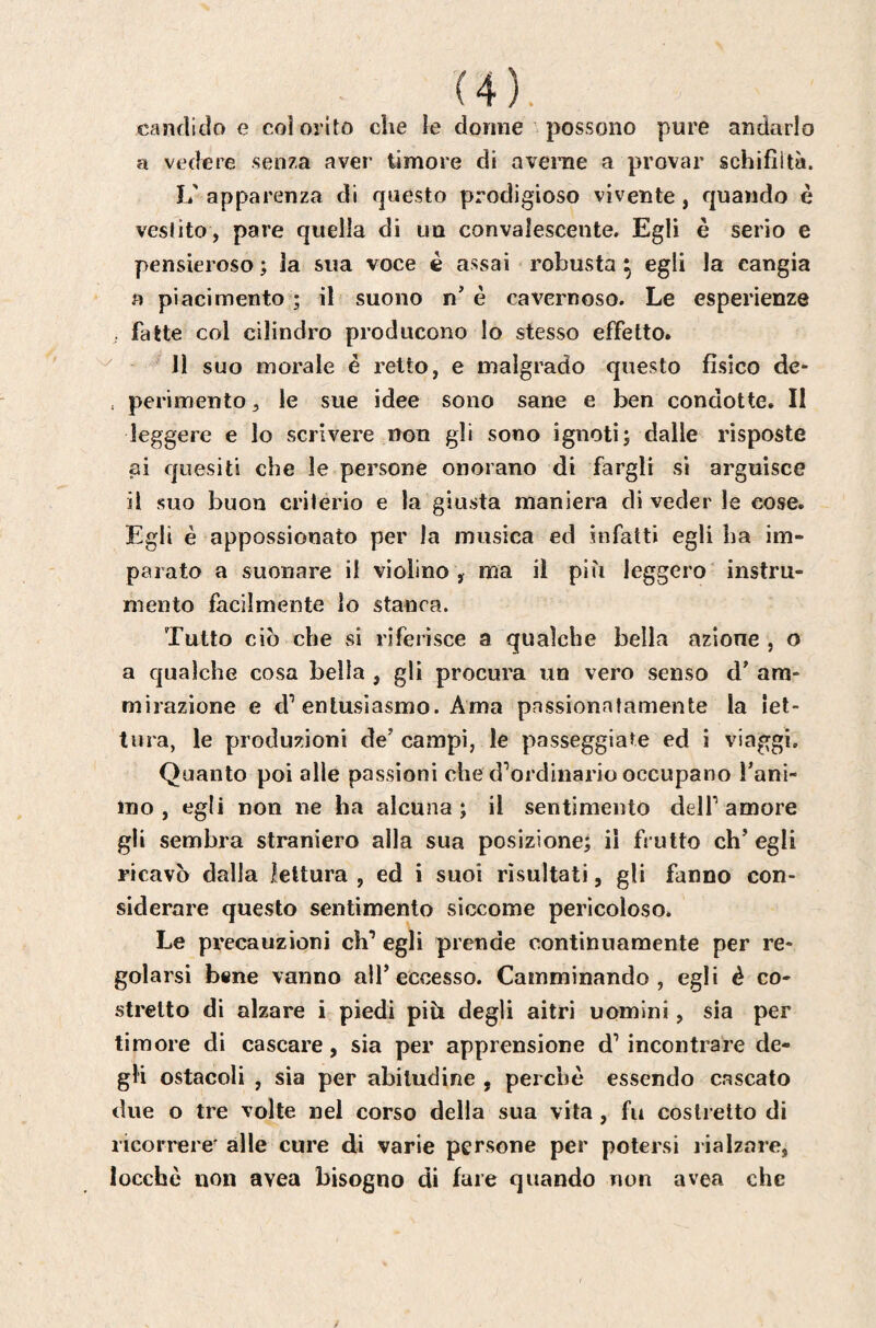 candido e coi ol ito che le donne possono pure andarlo a vedere senza aver timore di avenie a provar schifiltà. L' apparenza di questo prodigioso vivente, quando è vestito, pare quella di un convalescente. Egli è serio e pensieroso ; la sua voce è assai robusta ^ egli la cangia a piacimento ; il suono n’ è cavernoso. Le esperienze , fatte col cilindro producono lo stesso effetto. 11 suo morale é retto, e malgrado questo fisico de- , perimento, le sue idee sono sane e ben condotte. II leggere e lo scrivere non gli sono ignoti; dalle risposte ai quesiti che le persone onorano di fargli si arguisce il suo buon criterio e la giusta maniera di veder le cose. Egli è appossionato per la musica ed infatti egli ha im¬ parato a suonare il violino , ma il più leggero instru¬ mento facilmente lo stanca. Tutto ciò che si riferisce a qualche bella azione , o a c|ua)che cosa bella , gli procura un vero senso d’ am- mirazione e entusiasmo. Ama pnssionatamente la let¬ tura, le produzioni de’ campi, le passeggiate ed i viaggi. Quanto poi alle passioni che d’ordinario occupano Tani- ino , egli non ne ha alcuna ; il sentimento dell’ amore gli sembra straniero alla sua posizione; il frutto eh’ egli ricavò dalla lettura , ed i suoi risultati, gli fanno con¬ siderare questo sentimento siccome pericoloso. Le precauzioni eh’ egli prende continuamente per re¬ golarsi bene vanno all’eccesso. Camminando, egli è co¬ stretto di alzare i piedi più degli aitri uomini, sia per timore di cascare, sia per apprensione d’ incontrare de¬ gli ostacoli , sia per abitudine , perchè essendo cascato dive o tre volle nel corso della sua vita, fu costretto di ricorrere' alle cure di varie persone per potersi rialzare, locchè non avea bisogno di fare quando non avea che