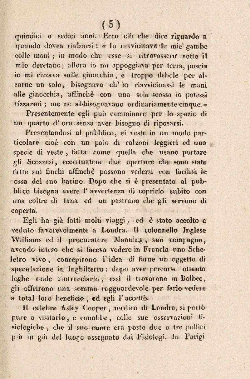 quindici O sedici anni. Ecco ciò che dice riguardo a quando dovea rialzarsi: « Io ravvicinavate mie gambe colie mani ; in modo che esse si ritrovassero sotto il mio deretano; allora io mi appoggiava per terra, poscia io ini rizzava sulle ginocchia , e troppo debole per al¬ zarne un solo, bisognava eh' io riavvicinassi le mani alle ginocchia, affinchè con una sola scossa io potessi rizzarmi ; me ne abbisognavano ordinariamente cinque. » Presentemente egli può camminare per Io spazio di un quarto d’ ora senza aver bisogno di riposarsi. Presentandosi al pubblico, ei veste in un modo par¬ ticolare cioè con un paio di calzoni leggieri ed una specie di veste , fatta come quella che usano portare gli Scozzesi, eccettuatene due aperture che sono state fatte sui fìnchi affinchè possono vedersi con facilità le ossa del suo bacino. Dopo che si è presentato al pub¬ blico bisogna avere b avvertenza di coprirlo subito con una coltre di lana ed un pastrano che gli servono di coperta. Egli ha già fatti molti viaggi, ed è stato accolto e veduto favorevolmente a Londra. Il colonnello Inglese Williams ed il procuratore Manning, suo compagno, avendo inteso che si faceva vedere in Francia uno Sche¬ letro vivo , concepirono b idea di farne un oggetto di speculazione in Inghilterra ; dopo aver percorse ottanta leghe onde rintracciarlo, essi il tiovarono in Lolbec, gli offrirono una somma ragguardevole per farlo vedere a total loro beneficio , ed egli b accettò. 11 celebre Asley Cooper, medico di Londra, si portò pule a visitarlo, e conobbe, colle sue osservazioni fi¬ siologiche , che il .siìo cuore era posto due o tre pollici più in giù del luogo assegnalo dai Fisiologi. In barigi