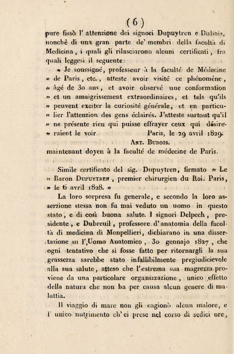 pure fissò V attenzione dei signori Dupuytren e Dliboi-?, nonché di una gran parte de' membri della fiìcoltà di Medicina , i quali gli rilasciarono alcuni certificati, fra quali leggesi il seguente: 9t Je soussigné, professeur à la faculté de Médecine « de Paris, etc., atteste avoir visité ce phénomène , n âgé de 3o ans, et avoir observé une conformation »> et un amaigrissement extraordinaires, et tels qubls » peuvent exciter la curiosité générale, et en particu- »? lier Tattenzion des gens éclairés. J atteste surtout qu’il « ne présente rien qui puisse effrayer ceux qui désire- ♦♦ raient le voir. ? . Paris, 16*29 avril 1829. : Apît. Bubois. , maintenant doyen à la faculté de médecine de Paris. D.i ■ ; Ì , Simile certificato del sig. i Dupuytren, firmato » Le » Baron Dupuytren , premier chirurgien du Roi. Paris, » le 6 avril 1828. » ï > . . La loro sorpresa fu generale, e secando la loro as^- serzione stessa non fu mai veduto un uomo in questo stato, e di così buona salute. 1 signori Delpech , pre¬ sidente, e Dubreuil, professore,d'anatomia della facob tà di medicina di Monpellieri, dichiarano in una disser- «tazione su r.Uorao Anatomico , 3o gennajo 1827 , che ogni tentativo che si fosse fatto per ritornargli la sua grassezza sarebbe stato infallibilmente pregiudicievole .alla sua salute, atteso che Testrema sua magrezza pro¬ viene da una particolare organizzazione , unico effetto della natura che non ha per causa alcun genere di ma¬ lattia. Il viaggio di mare non gli cagionò alcun malore, e V unico nutrimento ch'ei prese nel corso di sedici ore,