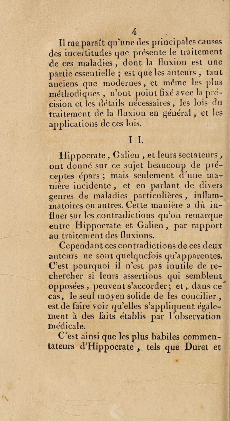 Il nie parait qu’une des principales causes des incertitudes que présente le traitement de ces maladies, dont la fluxion est une partie essentielle ; est que les auteurs , tant anciens que modernes, et même les plus méthodiques , n’ont point fixé avec la pré¬ cision et les détails nécessaires, les lois du traitement de la fluxion en général, et les applications de ces lois. I I. Hippocrate , Galien , et leurs sectateurs, ont donné sur ce sujet beaucoup de pré¬ ceptes épars ; mais seulement d'une ma¬ nière incidente , et en parlant de divers genres de maladies particulières , inflam¬ matoires ou autres. Cette manière a dû in¬ fluer sur les contradictions qu’on remarque entre Hippocrate et Galien, par rapport au traitement des fluxions. Cependant ces contradictions de ces deux auteurs ne sont quelquefois qu’apparentes. C’est pourquoi il n’est pas inutile de re¬ chercher si leurs assertions qui semblent opposées^ peuvent s’accorder ; et, dans ce cas, le seul moyen solide dé les concilier , est de faire voir qu’elles s’appliquent égale¬ ment à des faits établis par l'observation médicale. C'est ainsi que les plus habiles commen¬ tateurs d’Hippocrate , tels que Duret et