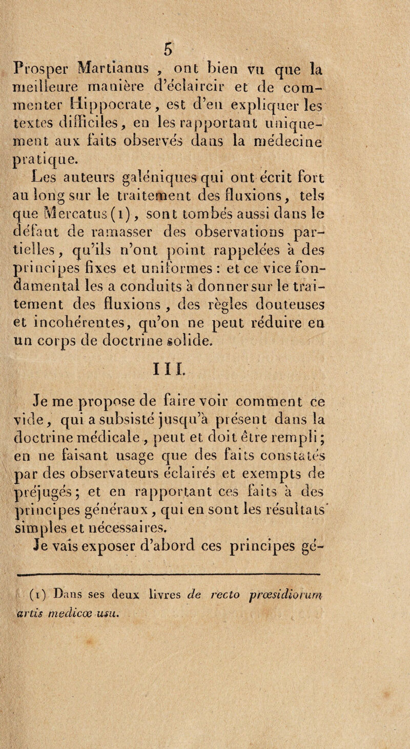 Prosper Martianus , ont bien vu que la meilleure manière d’éclaircir et de com¬ menter Hippocrate, est d’en expliquer les textes difficiles, en les rapportant unique¬ ment aux faits observés dans la médecine pratique. Les auteurs galéniques qui ont écrit fort au long sur le traitement des fluxions, tels que Mercatus (i), sont tombés aussi dans le défaut de ramasser des observations par¬ tielles, qu’ils n’ont point rappelées a des principes fixes et uniformes : et ce vice fon¬ damental les a conduits a donner sur le trai¬ tement des fluxions , des règles douteuses et incohérentes, qn’on ne peut réduire en un corps de doctrine solide. III. Je me propose de faire voir comment ce vide, qui a subsisté jusqu’à présent dans la doctrine médicale , peut et doit être rempli ; en ne faisant usage que des faits constatés par des observateurs éclairés et exempts de préjugés; et en rapportant ces faits a des principes généraux, qui en sont les résultats' simples et nécessaires. Je vais exposer d’abord ces principes gé- (i) Dans ses deux livres de recto prœsidiorum? artis medicœ usu.