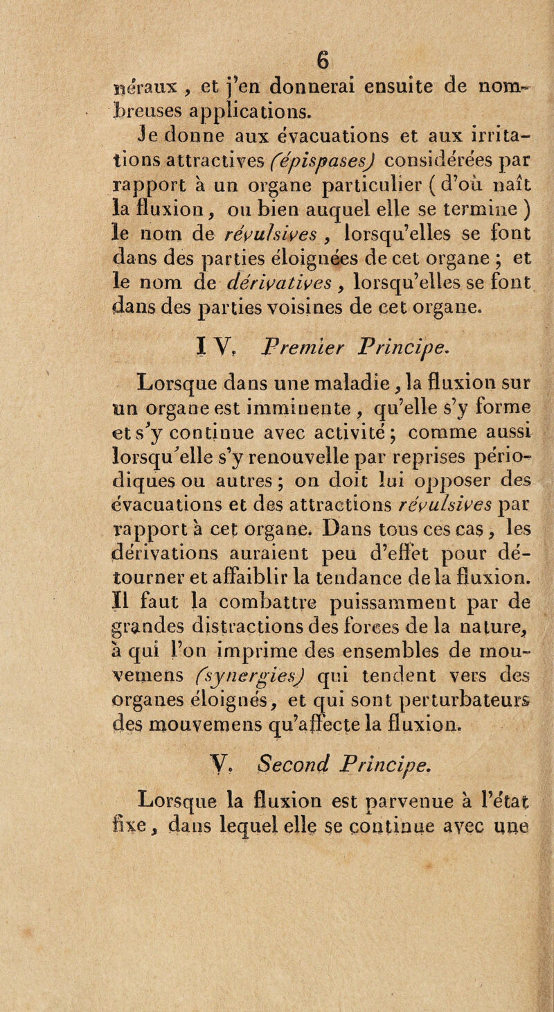 îïéraux , et j’en donnerai ensuite de nom¬ breuses applications. Je donne aux évacuations et aux irrita¬ tions attractives (épispases) considérées par rapport à un organe particulier ( d’où naît la fluxion, ou bien auquel elle se termine ) le nom de révulsives , lorsqu’elles se font dans des parties éloignées de cet organe ; et le nom de dérivatives , lorsqu’elles se font dans des parties voisines de cet organe. I V, Premier Principe. Lorsque dans une maladie, la fluxion sur un organe est imminente , qu’elle s’y forme ets'y continue avec activité; comme aussi lorsqu'elle s’y renouvelle par reprises pério¬ diques ou autres ; on doit lui opposer des évacuations et des attractions révulsives par rapport à cet organe. Dans tous ces cas, les dérivations auraient peu d’effet pour dé¬ tourner et affaiblir la tendance delà fluxion. Il faut la combattre puissamment par de grandes distractions des forces de la nature, à qui l’on imprime des ensembles de mou- vemens (synergies) qui tendent vers des organes éloignés, et qui sont perturbateurs des mouvemens qu’affecte la fluxion. V, Second Principe. Lorsque la fluxion est parvenue a l’état fixe, dans lequel ellç se continue avec une