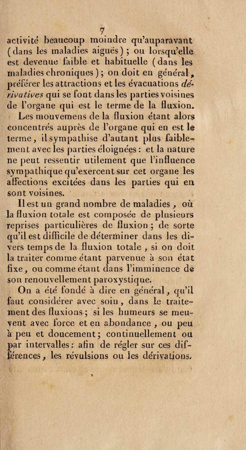 activité beaucoup moindre qu’auparavant ( dans les maladies aiguës ) ; ou lorsqu’elle est devenue faible et habituelle (dans les maladies chroniques ) ; on doit en gëne'ral, préférer les attractions elles évacuations dé¬ rivatives qui se font dans les parties voisines de l’organe qui est le terme de la fluxion. Les niouvemens de la fluxion étant alors concentrés auprès de l’organe qui en est le terme, il sympathise d’autant plus faible¬ ment avec les parties éloignées : et la nature ne peut ressentir utilement que l’influence sympathique qu’exercent sur cet organe les affections excitées dans les parties qui eu sont voisines. Il est un grand nombre de maladies , où la fluxion totale est composée de plusieurs reprises particulières de fluxion ; de sorte qu’il est difficile de déterminer dans les di¬ vers temps de la fluxion totale , si on doit la traiter comme étant parvenue à. son état fixe, ou comme étant dans l’imminence dç son renouvellement paroxystique. On a élé fondé à dire en général , qu’il faut considérer avec soin , dans le traite¬ ment des fluxions ; si les humeurs se meu¬ vent avec force et en abondance , ou peu à peu et doucement; continuellement ou par intervalles: afin de régler sur ces dif¬ férences, les révulsions ou les dérivations.