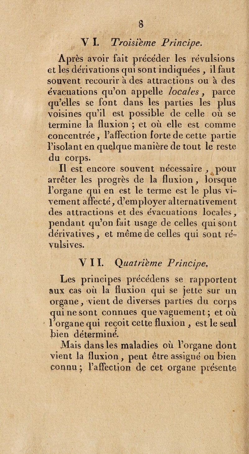 V I. Troisième Principe. Après avoir fait précéder les révulsions et les dérivations qui sont indiquées , il faut souvent recourir a des attractions ou à des évacuations qu’on appelle locales , parce qu’elles se font dans les parties les plus voisines qu’il est possible de celle où se termine la fluxion ; et où elle est comme concentrée, l’affection forte de cette partie l’isolant en quelque manière de tout le reste du corps. Il est encore souvent nécessaire ^ pour arrêter les progrès de la fluxion, lorsque l’organe qui en est le terme est le plus vi¬ vement affecté, d’employer alternativement des attractions et des évacuations locales, pendant qu’on fait usage de celles qui sont dérivatives, et même de celles qui sont ré- yulsives. VIL Quatrième Principe; Les principes précédens se rapportent aux cas où la fluxion qui se jette sur un organe, vieilt de diverses parties du corps qui ne sont connues que vaguement ; et où l'organe qui reçoit celte fluxion , est le seul bien déterminé. Mais dans les maladies où l’organe dont vient la fluxion , peut être assigné ou bien connu ; l’affection de cet organe présente