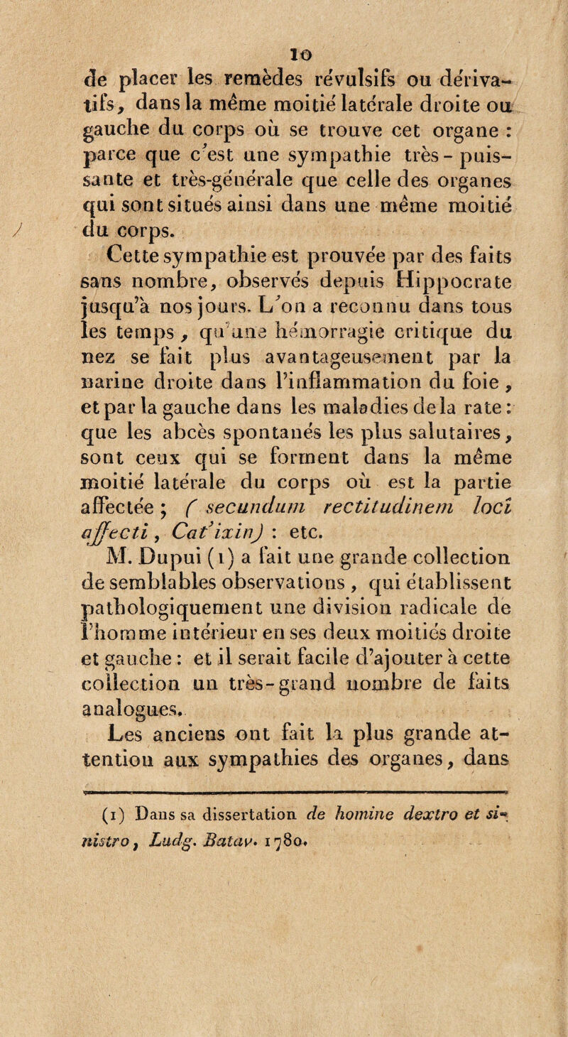 de placer les remèdes révulsifs ou dériva¬ tifs, dans la meme moitié latérale droite ou gauche du corps ou se trouve cet organe : parce que cmst une sympathie très-puis¬ sante et très-générale que celle des organes qui sont situés ainsi dans une même moitié du corps. Cette sympathie est prouvée par des faits sans nombre r observés depuis Hippocrate jusqu’à nos jours. L/on a reconnu dans tous les temps, qu'une hémorragie critique du nez se fait plus avantageusement par la narine droite dans l’inflammation du foie, et par la gauche dans les maladies delà rate : que les abcès spontanés les plus salutaires, sont ceux qui se forment dans la même moitié latérale du corps où est la partie affectée ; ( secundum rectitudinem loci ajfecti, Cat’ixin) : etc. M. Dupui (1) a fait une grande collection de semblables observations , qui établissent pathologiquement une division radicale de Lhomme intérieur en ses deux moitiés droite et gauche : et il serait facile d’ajouter à cette collection un très-grand nombre de faits analogues. Les anciens ont fait la plus grande at¬ tention aux sympathies des organes, dans V| ■ 1 I »— pi —i——— ■wrj —.... (i) Dans sa dissertation de homine dextro et si» nistro, Ludg. Batav. 1780.