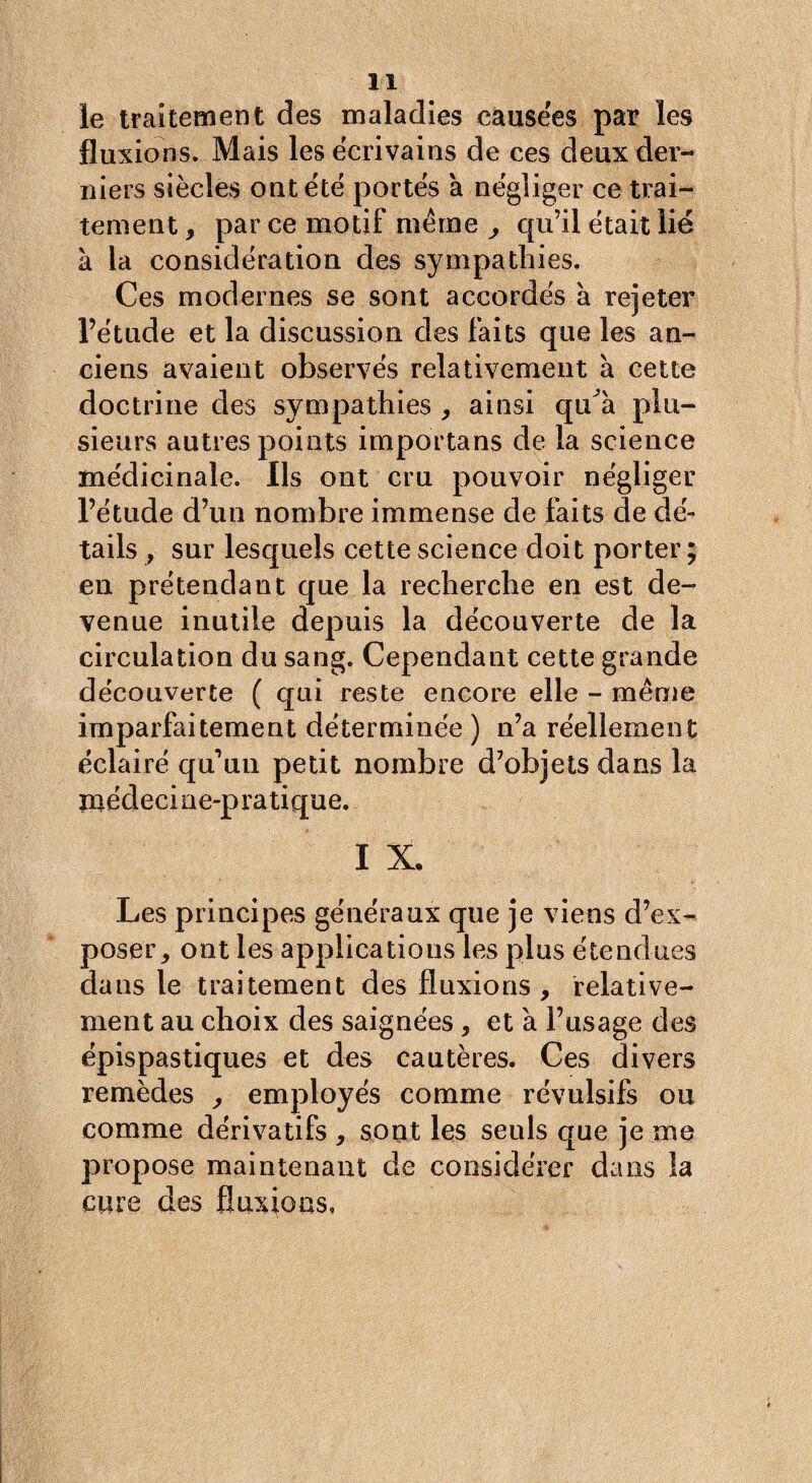 le traitement des maladies causées par les fluxions. Mais les écrivains de ces deux der¬ niers siècles ont été portés a négliger ce trai¬ tement , par ce motif même ^ qu’il était lié à la considération des sympathies. Ces modernes se sont accordés à rejeter l’étude et la discussion des faits que les an¬ ciens avaient observés relativement à cette doctrine des sympathies , ainsi qtdà plu¬ sieurs autres points importans de la science médicinale. Ils ont cru pouvoir négliger l’étude d’un nombre immense de faits de dé¬ tails , sur lesquels cette science doit porter ; en prétendant que la recherche en est de¬ venue inutile depuis la découverte de la circulation du sang. Cependant cette grande découverte ( qui reste encore elle - même imparfaitement déterminée ) n’a réellement éclairé qu’un petit nombre d’objets dans la médecine-pratique. I X. Les principes généraux que je viens d’ex¬ poser, ont les applications les plus étendues dans le traitement des fluxions , relative¬ ment au choix des saignées, et à l’usage des épispastiques et des cautères. Ces divers remèdes , employés comme révulsifs ou comme dérivatifs , sont les seuls que je me propose maintenant de considérer dans la cure des fluxions.