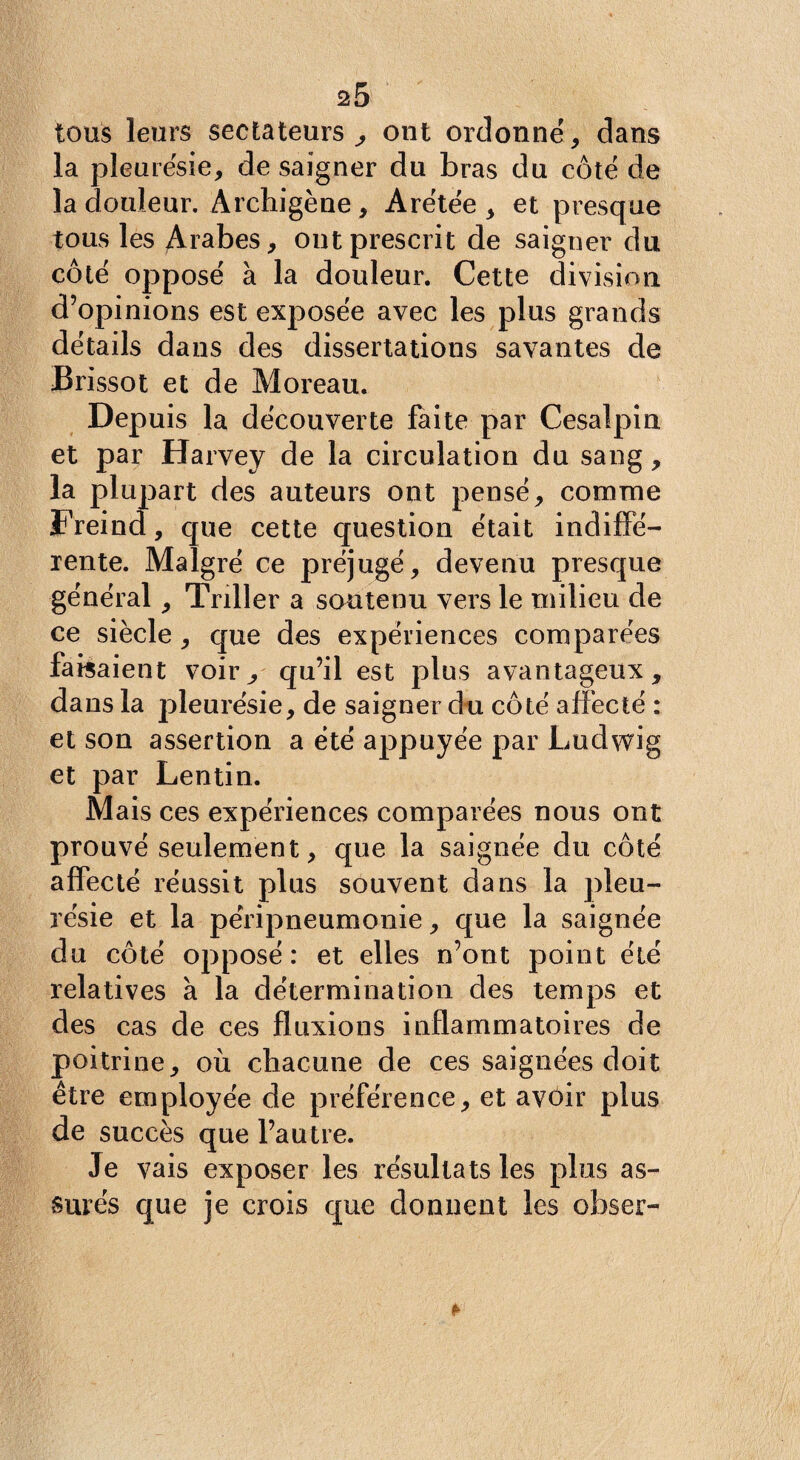 tous leurs sectateurs, ont ordonné, dans la pleurésie, de saigner du bras du côté de la douleur. Archigène, Arétée , et presque tous les Arabes, ont prescrit de saigner du côté opposé à la douleur. Cette division d’opinions est exposée avec les plus grands détails dans des dissertations savantes de Brissot et de Moreau. Depuis la découverte faite par Cesalpin et par Harvey de la circulation du sang, la plui part des auteurs ont pensé, comme Freina, que cette question était indiffé¬ rente. Malgré ce préjugé, devenu presque général, Tnller a soutenu vers le milieu de ce siècle, que des expériences comparées faisaient voir, qu’il est plus avantageux, dans la pleurésie, de saigner du côté affecté : et son assertion a été appuyée par Ludwig et par Lentin. Mais ces expériences comparées nous ont prouvé seulement, que la saignée du côté affecté réussit plus souvent dans la pleu¬ résie et la péripneumonie, que la saignée du côté opposé : et elles n’ont point été relatives à la détermination des temps et des cas de ces fluxions inflammatoires de poitrine, où chacune de ces saignées doit être employée de préférence, et avoir plus de succès que l’autre. Je vais exposer les résultats les plus as¬ surés que je crois que donnent les obser-