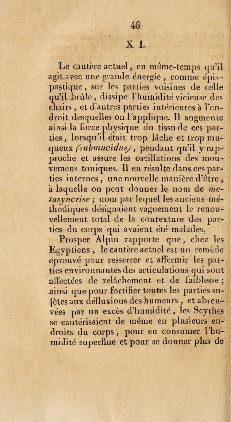 X I. Le cautère actuel, en même-temps qu’il agit avec une grande énergie , comme épis- pastique, sur les parties voisines de celle qu’il brûle, dissipe l’humidité vicieuse des chairs , et d’autres, parties intérieures à l’en¬ droit desquelles on l'applique. Il augmente ainsi la force physique du tissu de ces par¬ ties, lorsqu'il était trop lâche et trop mu¬ queux fsubmucidusj, pendant qu’il y rap¬ proche et assure les oscillations des mou- vemens toniques. Il en résulte dans ces par¬ ties internes, une nouvelle manière d’être , à laquelle on peut donner le nom de me- tasyncrise ; nom par lequel les anciens mé¬ thodiques désignaient vaguement le renou¬ vellement total de la contexture des par¬ ties du corps qui avaient été malades. Prosper Alpin rapporte que, chez les Egyptiens , le cautère actuel est un remède éprouvé pour resserrer et affermir les par¬ ties environnantes des articulations qui sont affectées de relâchement et de faiblesse ; ainsi que pour fortifier toutes les parties su- jètesaux défluxions des humeurs , et abreu¬ vées par un excès d’humidité, les Scythes se cautérisaient de même en plusieurs en¬ droits du corps, pour en consumer l'hu¬ midité superflue et pour se donner plus de