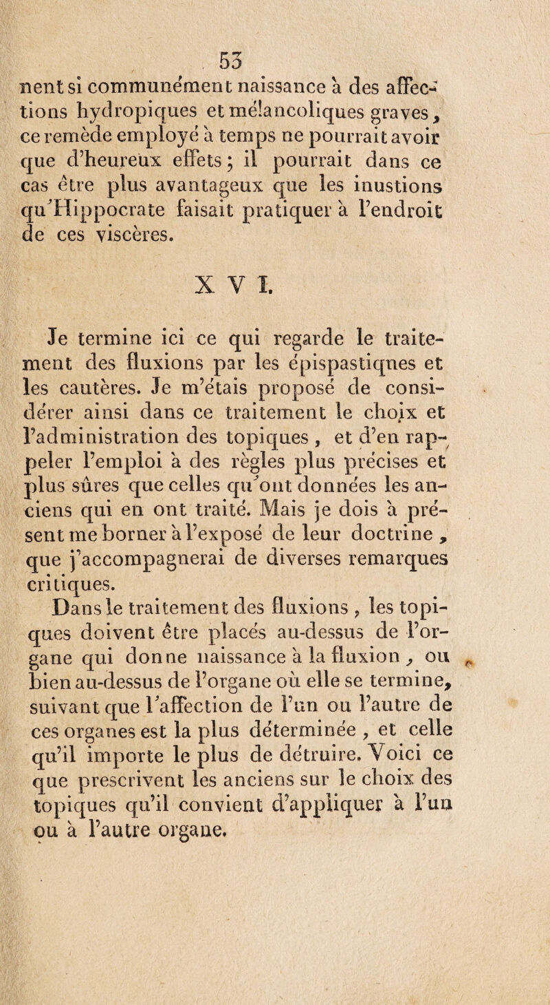 nent si communément naissance à des affec¬ tions hydropiques et mélancoliques graves, ce remède employé à temps ne pourrait avoir que d’heureux effets ; il pourrait dans ce cas être plus avantageux que les inustions qu'Hippocrate faisait pratiquer à l’endroit de ces viscères. X V 1. Je termine ici ce qui regarde le traite¬ ment des fluxions par les épispastiqnes et les cautères. Je m’étais proposé de consi¬ dérer ainsi dans ce traitement le choix et l’administration des topiques , et d’en rap¬ peler l’emploi a des règles plus précises et plus sûres que celles qu^out données les an¬ ciens qui en ont traité. Mais je dois a pré¬ sent me borner a l’exposé de leur doctrine , que j’accompagnerai de diverses remarques critiques. Dans le traitemen t des fluxions ? les topi¬ ques doivent être placés au-dessus de l’or¬ gane qui donne naissance à la fluxion , ou bien au-dessus de l’organe où elle se termine, suivant que l'affection de l’un ou l’autre de ces organes est la plus déterminée , et celle qu’il importe le plus de détruire. Voici ce que prescrivent les anciens sur le choix des topiques qu’il convient d’appliquer à l’un ou à l’autre organe.