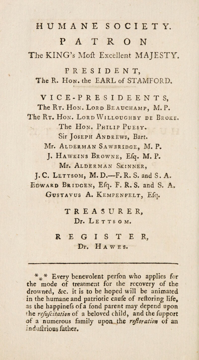 PATRON TJie KING’S Moft Excellent MAJESTY. PRESIDENT, The R. Hon. the EARL of STAMFORD. VICE-PRESIDEENTS, The Rt. Ho N. Loro Beauchamp, M. P. The Rt« Hon. Lord Willoughby de Broke. The Ho N. Philip Puesy,. Sir Joseph Andrews, Bart. Mr. Alderman Sawbridge, M. P. J. Ha WKiNs Browne, Efq. M. P. Mr. Alderman Skinner, J. C. Lettsom, M. D.—F. R. S. and S. A. Edward Bridgen, Efq. F. R.. S. and S. A» Gustavus a. Kempenfelt, Efq. TREASURER, Dr. Letts o m. REGISTER, Dr. Hawes. Every benevolent perfon who applies for the mode of treatment for the recovery of the drowned, &c. it is to be hoped will be animated in the humane and patriotic caufe of reftoring life, as the happinefs of a fond parent may depend upon the refufcitation of a beloved child, and the fupport of a numerous family upon... the rejloration of an induBrious father.