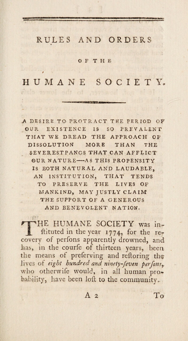 RULES AND ORDERS O F T H E HUMANE SOCIETY, A DESIRE TO PROTRACT THE PERIOD OF OUR EXISTENCE IS SO PREVALENT THAT WE DREAD THE APPROACH OF DISSOLUTION MORE THAN THE SEVERESTPANGS THAT CAN AFFLICT ©UR NATURE—AS THIS PROPENSITY IS BOTH NATURAL AND LAUDABLE, AN INSTITUTION, THAT TENDS TO PRESERVE THE LIVES OF MANKIND, MAY JUSTLY CLAIM THE SUPPORT OF A GENEROUS AND BENEVOLENT NATION. f 7 HE HUMANE SOCIETY was in- ftltuted in the year 1774, for the re¬ covery of perfons apparently drowned, and has, in the courfe of thirteen years, been the means of preferving and reftoring the lives of eight hundred and ninety-feven perfons^. who otherwife would, in all human pro* feability, have been loll to the community A 2 To