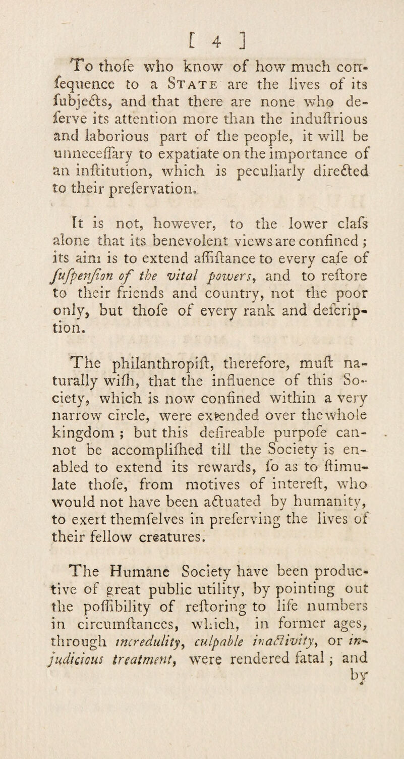 To thofe who know of how much corr- fequence to a State are the lives of its fubje^ts, and that there are none who de- ferve its attention more than the induflrious and laborious part of the people, it will be unnecelTary to expatiate on the importance of an inftitution, which is peculiarly directed to their prefervation. It is not, however, to the lower clafs alone that its benevolent views are confined ; its aim is to extend affifliance to every cafe of fufpenjion of the vital powers, and to reftore to their friends and country, not the poor only, but thofe of every rank and defcrip- tion. The philanthropifi, therefore, mull na¬ turally wifii, that the influence of this So¬ ciety, which is now confined within a very narrow circle, were extended over thewhole kingdom ; but this defireable purpofe can¬ not be accomplifhed till the Society is en¬ abled to extend its rewards, lo as to ftimu- late thofe, from motives of interefl:, who would not have been a£l:uated by humanity, to exert themfelves in preferving the lives of their fellow creatures. The Humane Society have been produc¬ tive of great public utility, by pointing out the poffibility of refloring to life numbers in circumftances, which, in former ages, through incredulity, culpable inadlivity, or in^^ judicious treatment, were rendered fatal; and