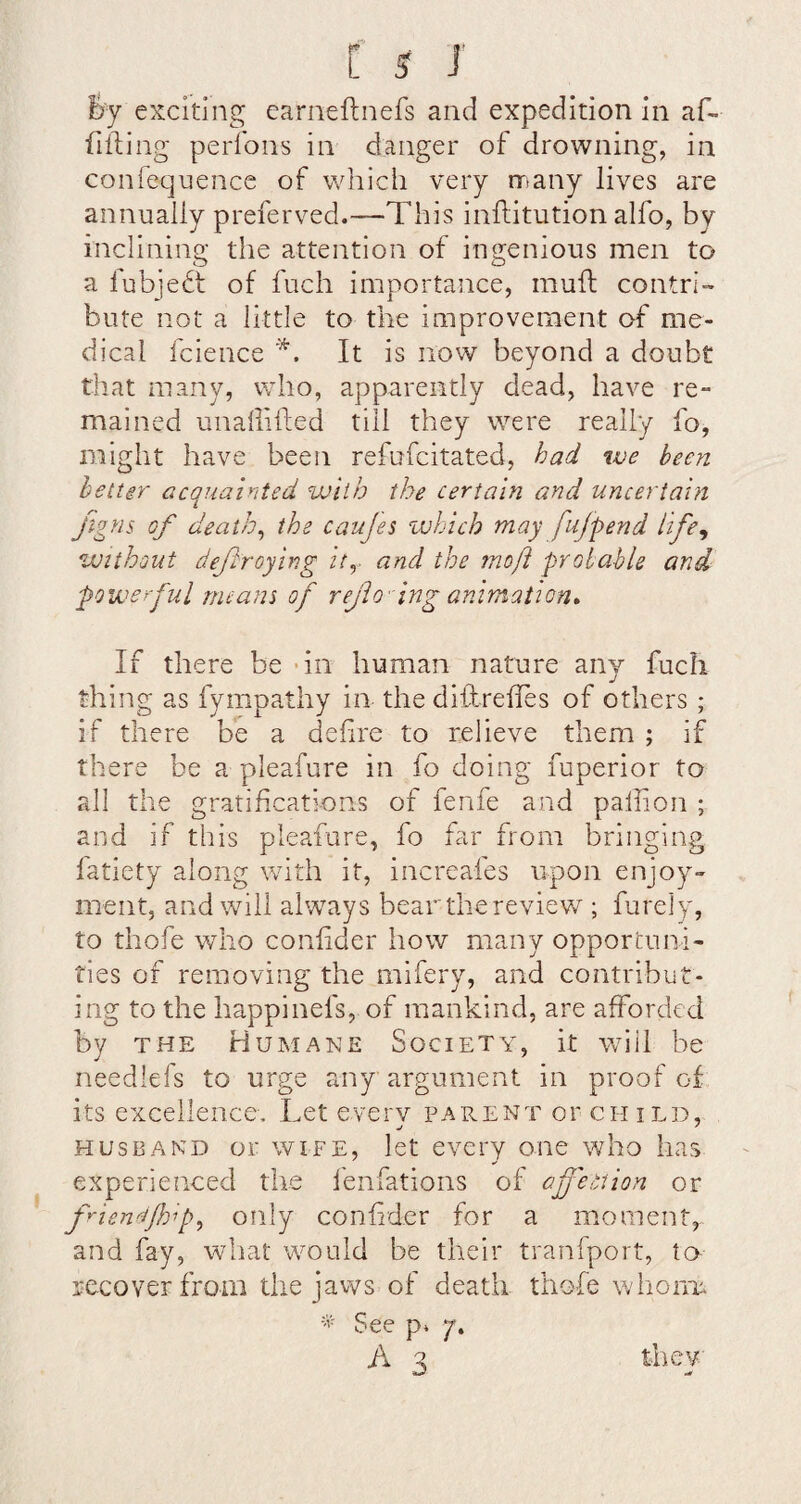 6y exciting earneftnefs and expedition in af- fifting perfons in danger of drowning, in confeqnence of which very rrtany lives are annually preferved.—This inftitution alfo, by inclining the attention of ingenious men to a fubjedt of fuch importance, muft contri¬ bute not a little to the improvement of me¬ dical fcience , It is now beyond a doubt that many, who, apparently dead, have re¬ mained unaliifted till they were really fo, might have been refufcitated, had we been better acquainted with the certam and uncertain jigns of deaths the caujes zuhich may fufpend life^ without deftroying ity and the moft probable and powerful means of refo lnganimatiGn* If there be - in human nature any fuch thing as fympathy in the dhlrefles of others ; if there be a defire to relieve them ; if there be a pleafure in fo doing fuperior to all the gratifications of fenfe and palhon ; and if this pleafure, fo far from bringing fatiety along with It, increafes upon enjoy¬ ment, and will always bearthereview ; furely, to thofe who confder how many opportuni¬ ties of removing the mifery, and contribut¬ ing to the happinefs, of mankind, are afforded by THE Humane Society, it wdil be needlefs to urge any argument in proof of its excellence. Let everv parent or child, HUSBAND or WIFE, let every one who has experienced the I'enfations of aff'ection or f'^ienetflop^ only confider for a moment, and fay, what would be their tranfport, ta- recover from the jaws of death thofe whorm See p» 7-. A 3 they