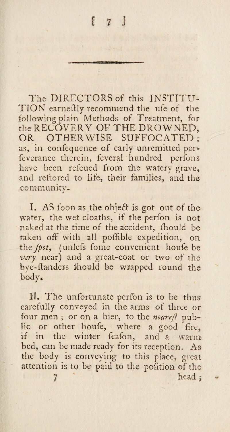 The DIRECTORS of this INSTITtT- TION earneftly recommend the nfe of the following plain Methods of Treatment, for the RECOVERY OF THE DROWNED, OR OTHERWISE SUFFOCATED; as, in confequence of early unremitted per- feverance therein, feveral hundred perfons have been refcued from the watery grave, and reftored to life, their families, and the community*- I. AS foon as the objeft is got out of the water, the wet cloaths, if the perfon is not naked at the time of the accident, fhould be taken off with all poffble expedition, on the fpot, (unlefs fome convenient houfe be very near) and a great-coat or two of the bye-ftaiiders ihould be wrapped round the body* If. The unfortunate perfon is to be thus carefully conveyed in the arms of three or four men ; or on a bier, to the neareji pub¬ lic or other houfe, where a good fire, if in the winter feafon, and a warm bed, can be made ready for its reception. As the body is conveying to this place, great attention is to be paid to the pofition of the 7 bead j