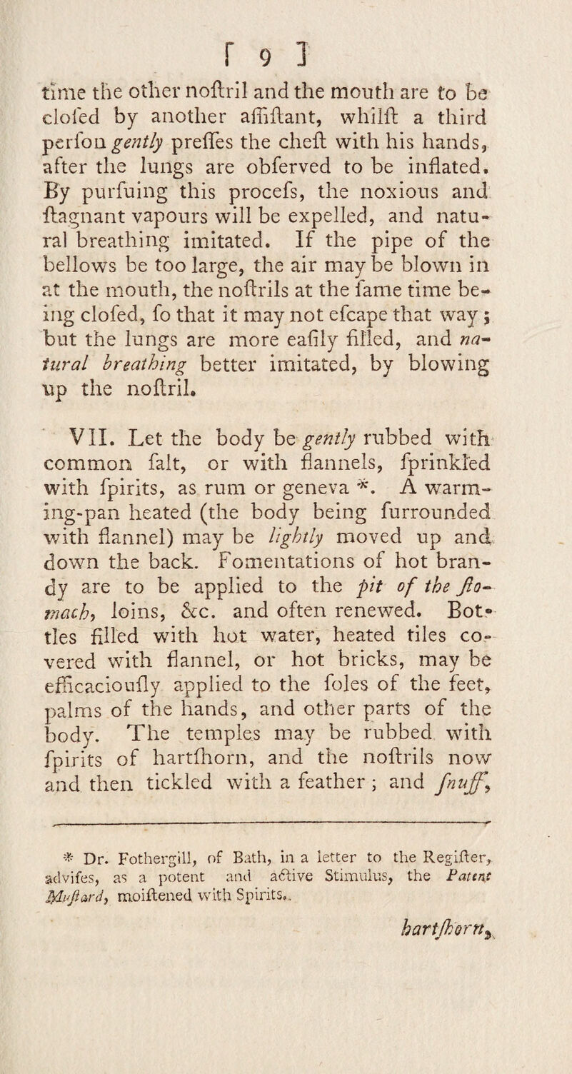 time the other noflril and the mouth are to be doled by another affiftant, whilft a third gently prelTes the cheft with his hands, after the lungs are obferved to be inflated. By purfuing this procefs, the noxious and ftagnant vapours will be expelled, and natu¬ ral breathing imitated. If the pipe of the bellows be too large, the air maybe blown in at the mouth, the noftrils at the fame time be¬ ing clofed, fo that it may not efcape that way; but the lungs are more eafily filled, and iiiral breathing better imitated, by blowing up the noflril, VII. Let the body ht gently rubbed witL common fait, or with flannels, fprinkled with fpirits, as rum or geneva A warm¬ ing-pan heated (the body being furrounded v/ith flannel) may be lightly moved up and down the back. Fomentations of hot bran¬ dy are to be applied to the pit of the niacht loins, Ac. and often renewed. Bot¬ tles filled with hot water, heated tiles co¬ vered with flannel, or hot bricks, may be efficacioufly applied to the foies of the feet, palms of the hands, and other parts of the body. The temples may be rubbed with fpirits of hartfiiorn, and the noftrils now and then tickled with a feather ; and fnuff^ Dr. Fothergill, of Bath, in a letter to the Regifter, advifes, as a potent and adtive Stimulus, the Faten.c moiftened with Spirits,. hartjkorn^