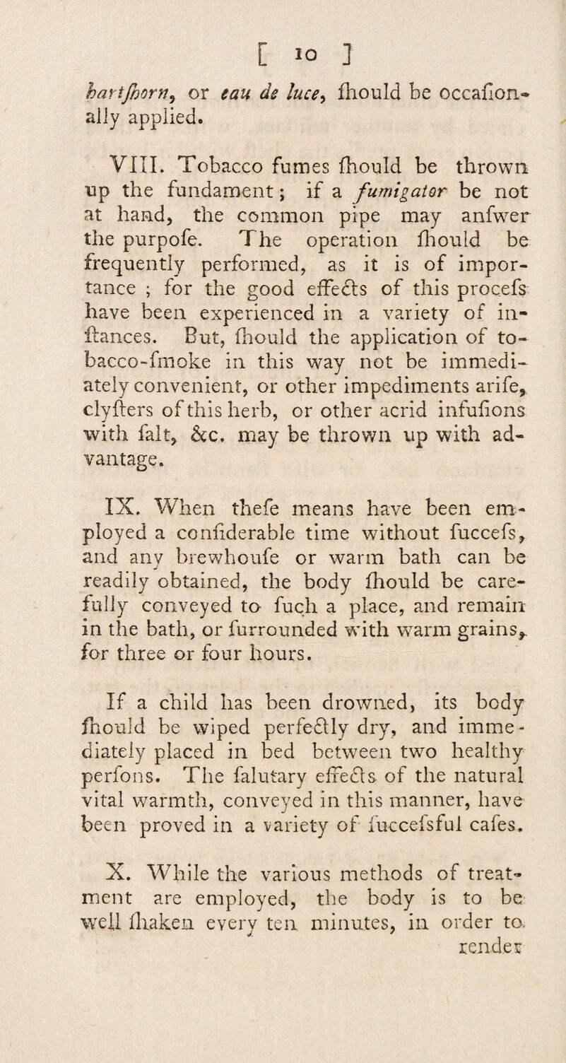 hartfmrn, or eau de luce^ fhould be occafion- ally applied. VIII. Tobacco fumes fhould be thrown up the fundament; if a fumigaior be not at hand, the common pipe may anfwer the purpofe. The operation fliould be frequently performed, as it is of impor¬ tance ; for the good effedls of this procefs have been experienced in a variety of in- fiances. But, fhould the application of to- bacco-fmoke in this way not be immedi- ately convenient, or other impediments arife, clyfiers of this herb, or other acrid infufions with fait, &c. may be throv/n up with ad¬ vantage. IX. When thefe means have been em¬ ployed a confiderable time without fuccefs, and anv brewhoufe or warm bath can be j readily obtained, the body fhould be care¬ fully conveyed to fuch a place, and remain in the bath, or furrounded with warm grains,, for three or four hours. If a child has been drowned, its body fhould be wiped perfedlly dry, and imme¬ diately placed in bed between two healthy perfons. The falutary elfedls of the natural viral warmth, conveyed in this manner, have been proved in a variety of fuccelsful cafes. X. While the various methods of treat¬ ment are employed, the body is to be well fhakeii every ten minutes, in order to. render