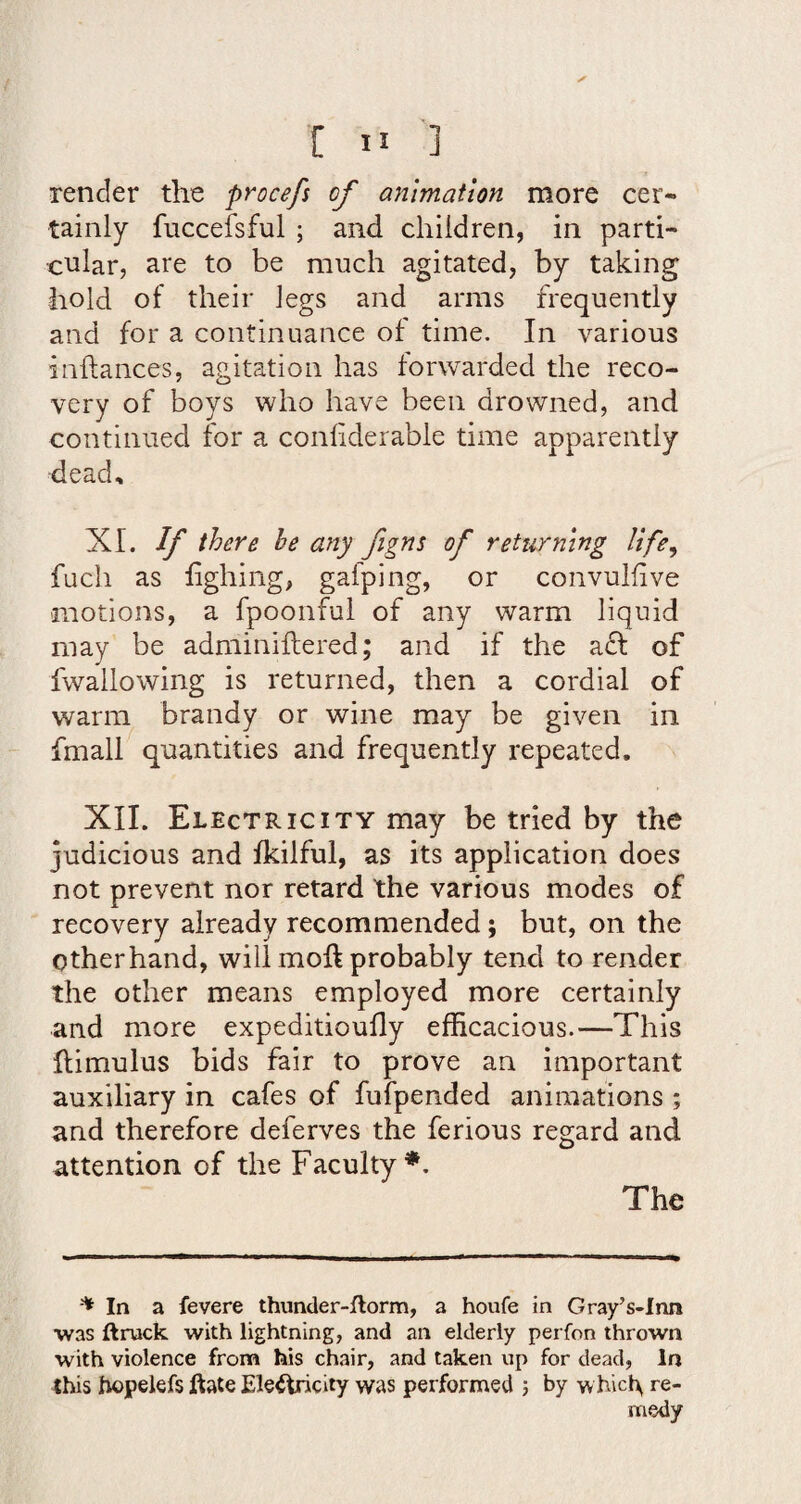 render the procefs of animation more cer« tainly fucceisful ; and children, in parti¬ cular, are to be much agitated, by taking hold of their legs and arms frequently and for a continuance of time. In various inftances, agitation has forwarded the reco¬ very of boys who have been drowned, and continued for a confiderable time apparently dead, XI. If there he any figns of returning life, fuch as fighing, gafping, or convulfive motions, a fpoonful of any warm liquid may be adminiftered; and if the a£l of fwallowing is returned, then a cordial of warm brandy or wine may be given in fmall quantities and frequently repeated. XII. Electricity may be tried by the judicious and fkilful, as its application does not prevent nor retard the various modes of recovery already recommended; but, on the Otherhand, will moft probably tend to render the other means employed more certainly and more expeditioufly efficacious.—This llimulus bids fair to prove an important auxiliary in cafes of fufpended animations ; and therefore deferves the ferious regard and attention of the Faculty The In a fevere thuncler-ftorm, a houfe in Gray’s-Inn was ftruck with lightning, and an elderly perfon thrown with violence from his chair, and taken up for dead, In this hopeiefs Aale Eleiiricity was performed j by w hicl\ re¬ medy