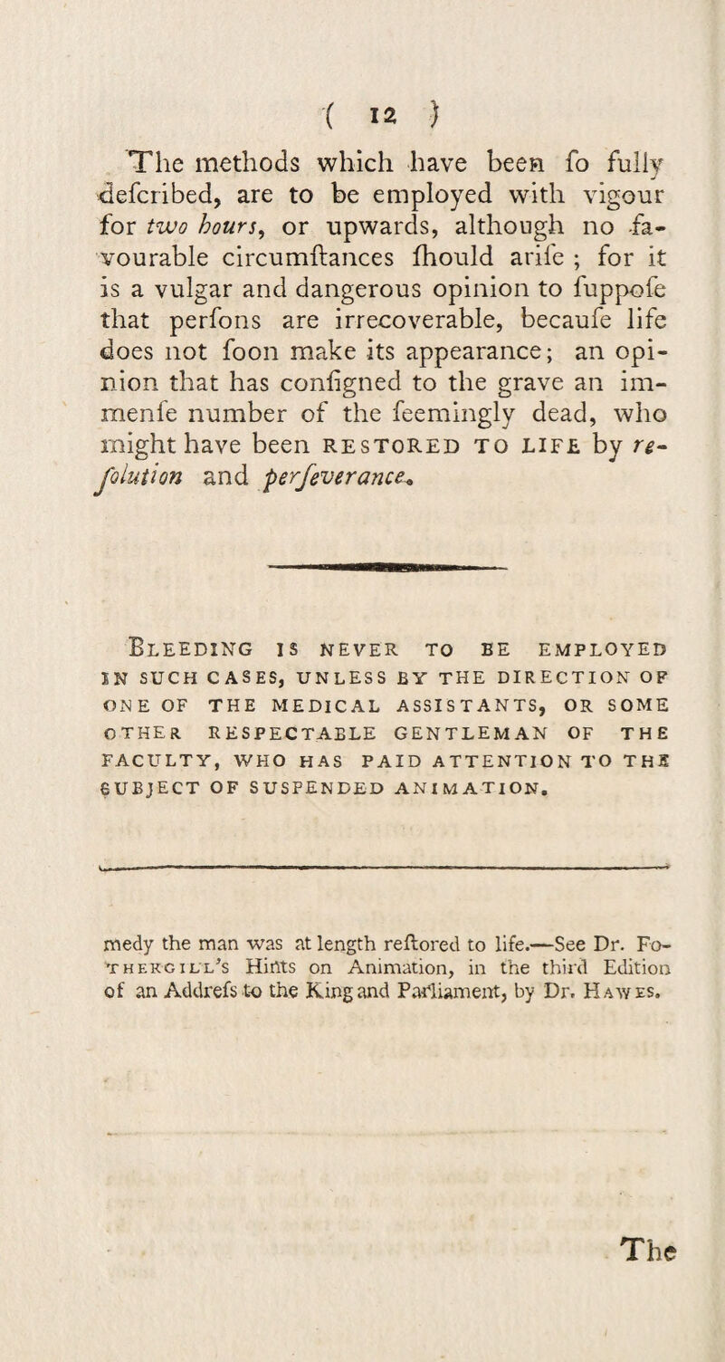 The methods which have been fo fully defcribed, are to be employed with vigour for two hours, or upwards, although no -fa¬ vourable circumftances fhould arife ; for it is a vulgar and dangerous opinion to fuppofe that perfons are irrecoverable, becaufe life does not foon make its appearance; an opi¬ nion that has configned to the grave an im- menfe number of the feemingly dead, who might have been restored to life by re- J'olution and perfeverance^ Bleeding is never to be employed IN SUCH CASES, UNLESS BY THE DIRECTION OF ONE OF THE MEDICAL ASSISTANTS, OR SOME other RESPECTABLE GENTLEMAN OF THE FACULTY, WHO HAS PAID ATTENTION TO THE SUBJECT OF SUSPENDED ANIMATION, medy the man was at length reftored to life.—See Dr. Do¬ th ekg ill’s Hints on Animation, in the third Edition of an Addrefs to the King and Parliament, by Dr. Hawes,