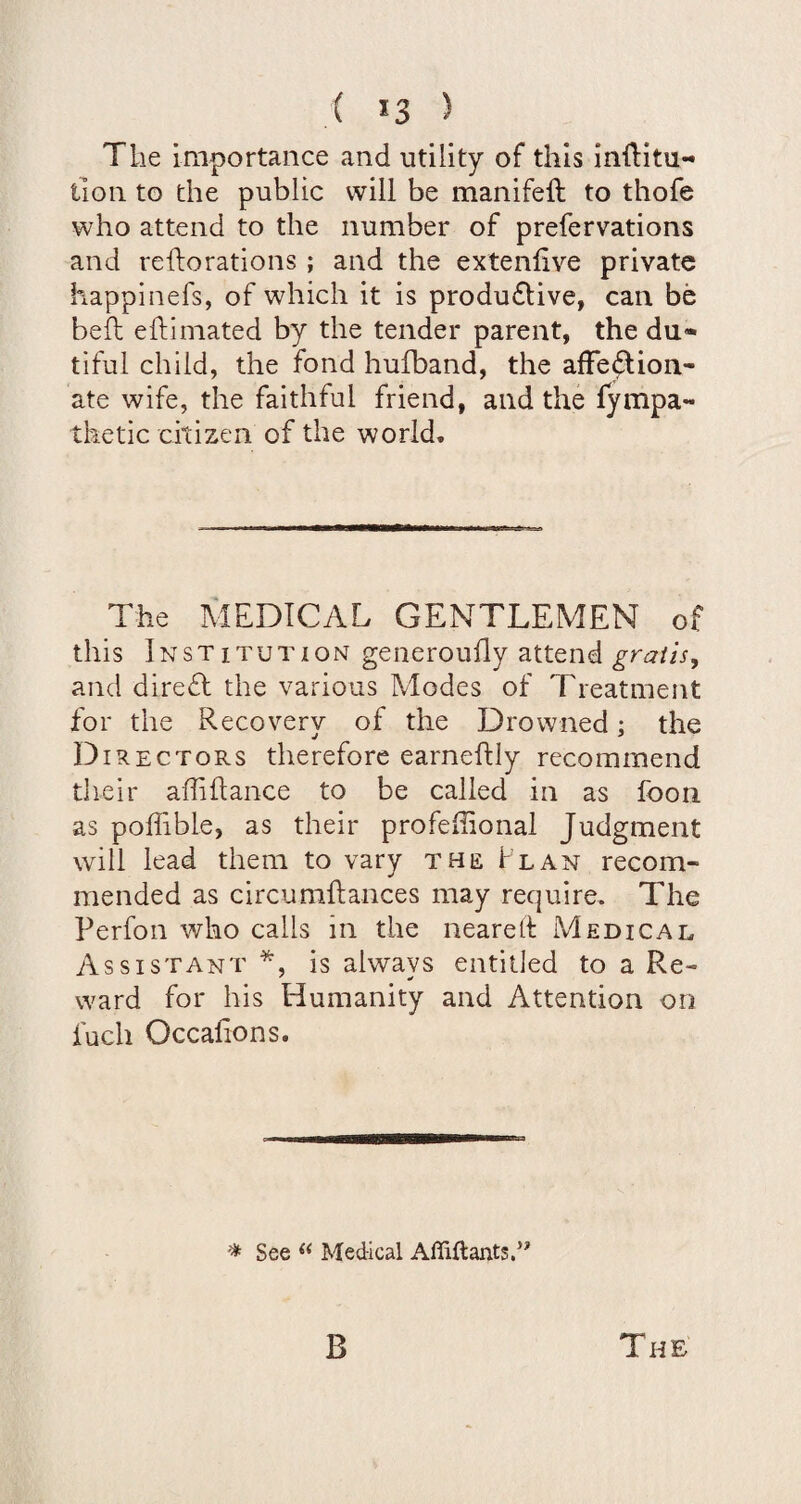 The importance and utility of this inflitu- tion to the public will be manifeft to thofe who attend to the number of prefervations and reilorations ; and the extenfive private happinefs, of which it is produflive, can be beft eftimated by the tender parent, the du¬ tiful child, the fond hufband, the afFe^ion- ate wife, the faithful friend, and the fympa- thetic citizen of the world. The MEDICAL GENTLEMEN of this Institution generoufly attend gratis, and direfl the various Modes of Treatment for the Recovery of the Drowned; the Directors therefore earneftly recommend their aflihance to be called in as foon as poffible, as their profeilional Judgment will lead them to vary the Flan recom¬ mended as circumftances may require. The Perfon who calls in the neared: Medical Assistant *, is always entitled to a Re¬ ward for his Humanity and Attention on fuch Occalions. ^ See Medical Afllftants.”