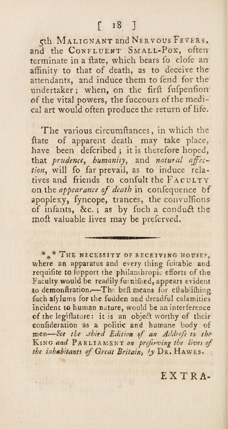 5th. Malignant and Nervous Fevers, and the Confluent Small-Pox, often terminate in a flate, which bears fo clofe an affinity to that of death, as to deceive the attendants, and induce them to fend for the undertaker; when, on the firfl fufpenlioii of the vital powers, the fuccours of the medi¬ cal art would often produce the return of life. The various circumftances, in which the flate of apparent death may take place, have been defcribed ; it is therefore hoped, that prudence, humanity, and natural affec¬ tion, will fo far prevail, as to induce rela¬ tives and friends to confult the Faculty on the appearance of death in confequence bf apoplexy, fyncope, trances, the convuffions of infants, he.. ; as by fuch a conduct the moll valuable lives may be preferved. ^ The necessity of receiving house?, where an apparatus and every thing fuitable and requifite tofiipport the philanthropic efforts of the P’acolty would be readily furnifned, appears evident to demonftration.—The beft means for eflablifhing fach afylums for the fudden and dreadful calamities incident to human nature, would be an interference of the legiflature: it is an objedf worthy of their confideration as a politic and humane body of men—See the .third Edition of an Addrefs to the King and Parliament on prefrnjing the linoa of the inh^hitants of Great Britain, /jv Dr. Hawes. EXTRA-