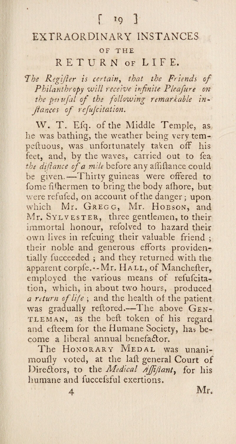 EXrPvAORDIMARY INSTANCES OF THE RETURN OF LIFE. The Kegijler is certain^ that the Friends of Philanthropy will receive infinite Pleafure on the psitifial of the following remarkable in^ fiances of refujcitation. W. T. Efq. of the Middle Temple, as lie was bathing, the weather being very tem- pcftuous, was unfortunately taken off his feet, and, by the waves, carried out to fea the diftance of a mile before any aihftance could be given.—Thirty guineas were offered to fome filhermen to bring the body afhore, but were refufed, on account of the danger; upon which Mr. Gregg, Mr. Hobson, and Mr. Sylvester, three gentlemen, to their immortal honour, refolved to hazard their own lives in refcuing their valuable friend ; their noble and generous efforts providen¬ tially fucceeded ; and they returned with the apparent corpfe.--Mr. Hall, of Manchefter, employed the various means of refufcita- tion, which, in about two hours, produced a return of life ; and the health of the patient was gradually reftored.—The above Gen¬ tleman, as the beft token of his regard and efteem for the Humane Society, has be¬ come a liberal annual benefadfor. The Honorary Medal was unani- moufly voted, at the lafl general Court of Direftors, to the Aledical /ijfifiant.^ for his humane and fuccefsful exertions. 4 Mr,