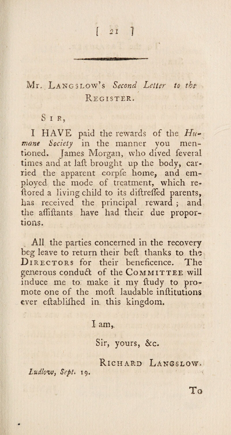 ! 1 Mr. Langslow’s Second Letter to the- j Register. S I R, I HAVE paid the rewards of the Hu^ mane Society in the manner you men¬ tioned. James Morgan, who dived feveral times and at laft brought up the body, car¬ ried the apparent corpfe home, and em¬ ployed the mode of treatment, which re- ftored a living child to its diftrefled parents, has received the principal reward ; and tlie affillants have had their due propor¬ tions. All the parties concerned in the recovery beg leave to return their bed thanks to the D IRECTORS for their beneficence. The generous conduct of the Committee will induce me to make it my ftudy to pro¬ mote one of the mod laudable inditutions ever edablifhed in, this kingdom. I am,. Sir, yours, &c. RicHAPvD Langslow^ tudlovJi Sept> 19. To