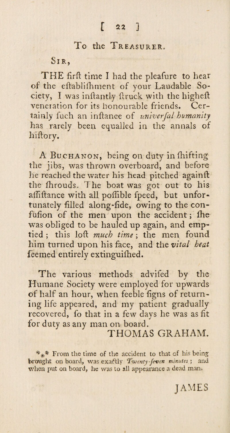 To the Treasurer. Sir, THE firfl time I had the pleafure to hear of the ehablifhment of your Laudable So¬ ciety, I was inftantly hruck with the highefl veneration for its honourable friends. Cer¬ tainly fuch an inftanee of imlverfal humanity has rarely been equalled in the annals of hiflory. A Buchanon, being on duty in fhifting the jibs, was thrown overboard, and before he reached the water his head pitched againft the Ihrouds- The boat was got out to his affiftance with all poffible fpeed, but unfor* tunately filled along-lide, owing to the con- fulion of the men upon the accident; fhe was obliged to be hauled up again, and emp¬ tied ; this loft much time ; the men found him turned upon his face, and the vital heat feemed entirely extinguiftied. The various methods advifed by the Humane Society were employed for upwards of lialf an hour, when feeble figns of return¬ ing life appeared, and my patient gradually recovered, fo that in a few days he was as fit for duty as any man on board. THOMAS GRAHAM. From the time of the accident to that of his being; bronght on board, was exacflly ’Twenty-fevcn minuter ; and when put on board, he was to all appearance a dead man. JAMES