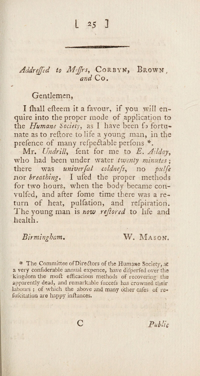 AddreJJ'ed io M^JJrs, Corbyk, Brown, and Co, Gentlemen, I fhall efleein it a favour, if you will en¬ quire into the proper mode of application to the Humane Society, as I have been G fortu¬ nate as to reftore to life a young man, in the prefence of many refpe£lable perfons Mr. Undrill^ fent for me to E. Ailday, who had been under water twenty ?ninut£s; there was univerfal coldnefsy no pulfe nor breathing, I ufed the proper methods for two hours, when the body became con- vulfed, and after fome time there was a re¬ turn of heat, pulfation, and refpiration. The young man is now rejiored to life and health. Birmingham, W. Mason, ^ The Committee of Diresflors of the Huma«e Society, at a very confiderable annual expence, have difperfed over the kingdom the moft efficacious methods of i-ecovering the apparently dead, and remarkable fuccefs has crowned their labours ; of which the above and many other cafes of re- fufcitation are happy inftances. c PuUk