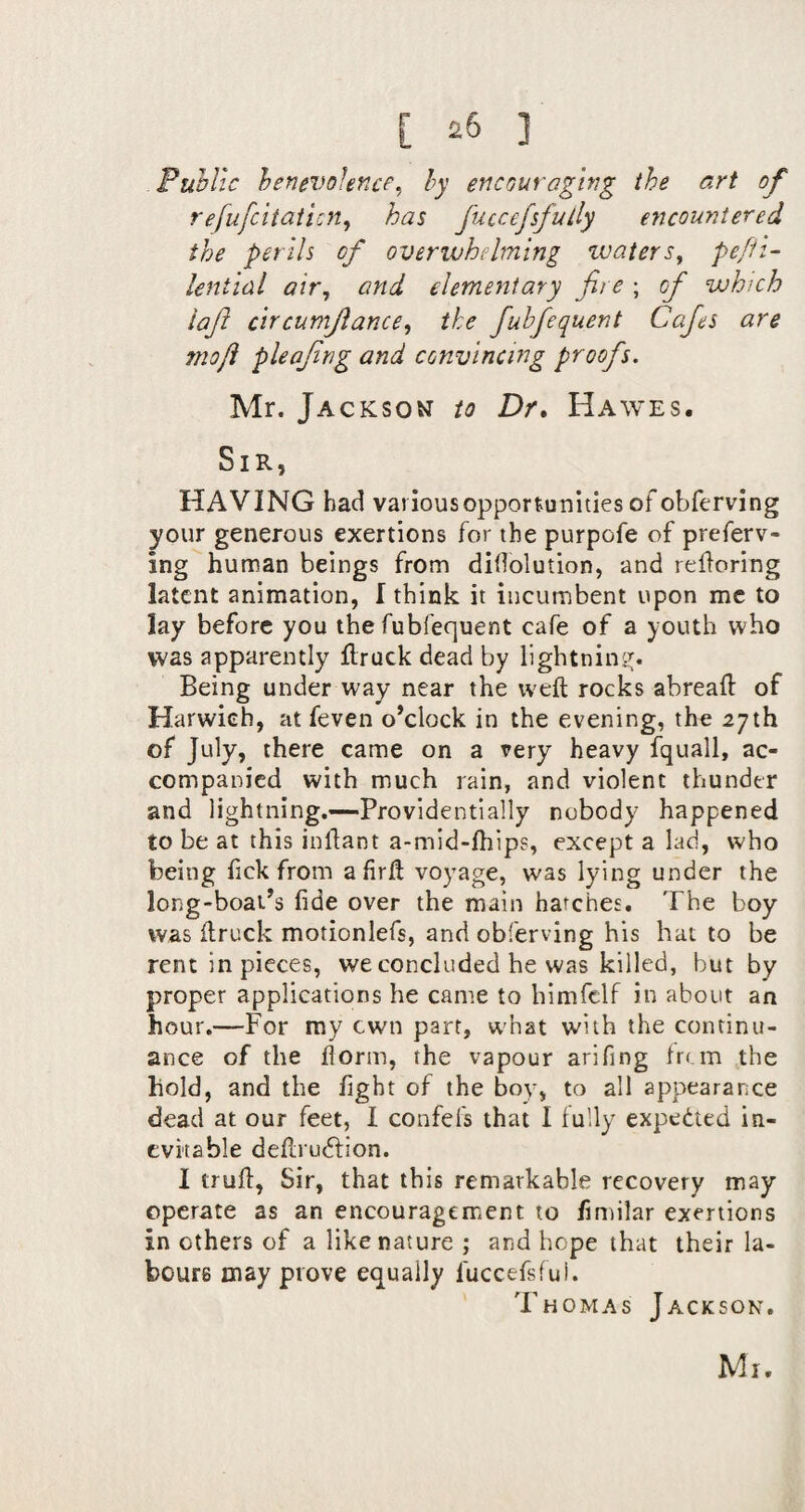 Public benevolence^ hy encouraging the art of refufeitatien^ has fuccefsfully encountered the perils of overwhelming zvaters^ pefii- lential air, and elementary fire ; of which iaft circumjlance, the fuhfequent Cafes are rnoji pleajing and convincing proofs. Mr. Jackson to Dr, Hawes. Sir, HAVING had variousopportunitiesof obferving your generous exertions for the purpofe of preferv- ing human beings from diflolution, and reiloring latent animation, I think it incumbent upon me to lay before you the fubfequent cafe of a youth who was apparently flruck dead by lightning^. Being under way near the weft rocks abreaft of Harwich, at feven o’clock in the evening, the 27th of July, there came on a very heavy fquall, ac¬ companied with much rain, and violent thunder and lightning.—Providentially nobody happened to be at this inftant a-mid-ftiips, except a lad, who being fick from a firft voyage, was lying under the long-boat’s fide over the main hatches. The boy was ftruck motionlefs, and obferving his hat to be rent in pieces, we concluded he was killed, but by proper applications he came to himfclf in about an hour.—For my cwn part, w'hat with the continu¬ ance of the florin, the vapour arifing fr( m ,the hold, and the fight of the boy, to all appearance dead at our feet, I confefs that I lully expedted in¬ evitable deftrudfion. I truft, Sir, that this remarkable recovery may operate as an encouragement to fimilar exertions in others of a like nature ; and hope that their la¬ bours may prove equally fuccefsful. Thomas Jackson,