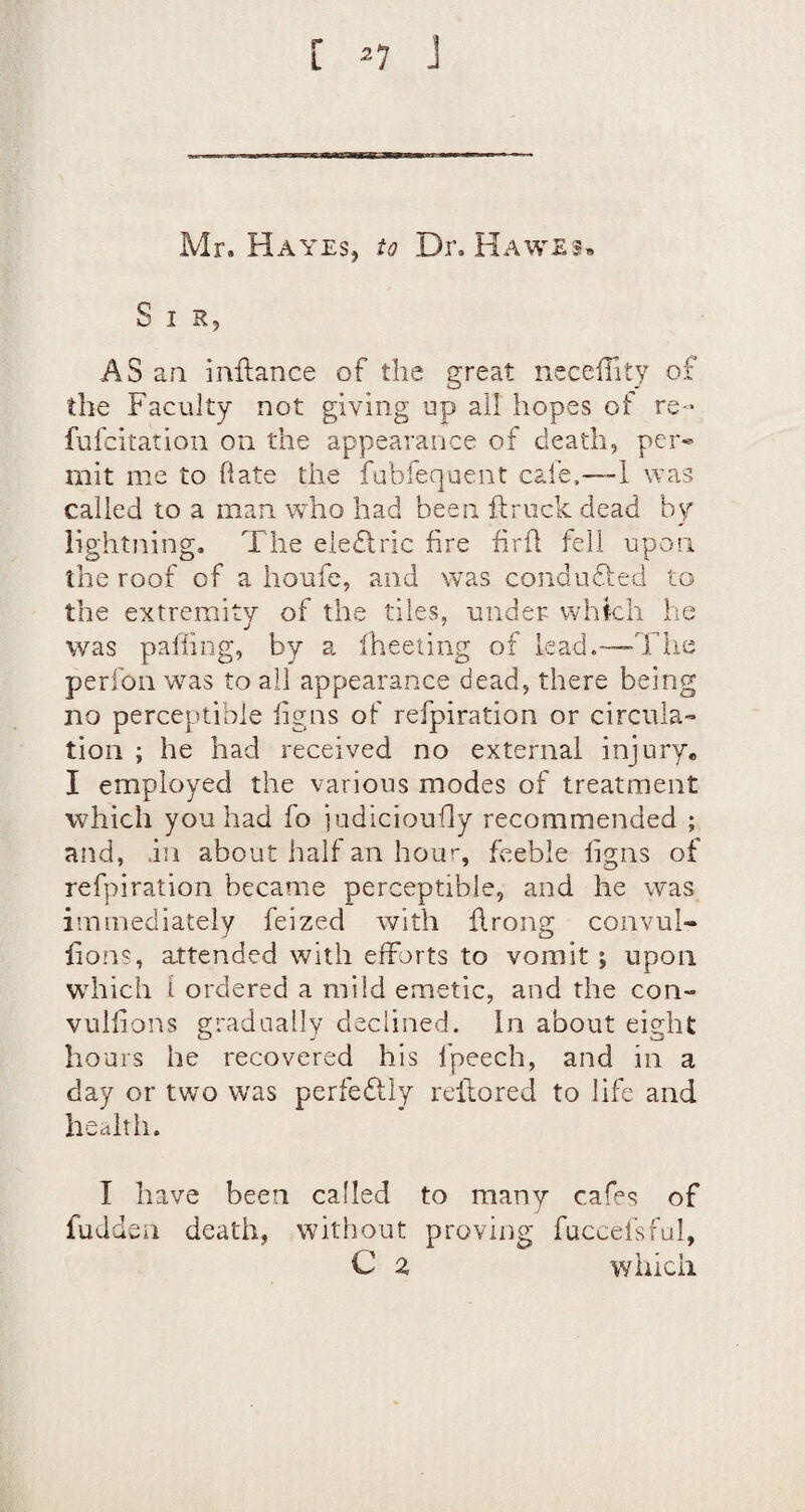 [ ^7 J Mr. Hayesj io Dr. Hawes, Sir, AS an inftance of the great nccefTity of the Faculty not giving up all hopes of re- fufcitation on the appearance of death, per« mit me to hate the fubfequent cafe.™1 was called to a man who had been ftriick dead by lightning. The eledlric fire firfl fell upon the roof of a houfe, and was coiidufted tcj the extremity of the tiles, under which he was pafiing, by a fheeting of lead.—The perfon was to all appearance dead, there being no perceptible fig ns of refpiration or circula¬ tion ; he had received no external injury* I employed the various modes of treatment which you had fo judicioufly recommended ; and, in about half an hour, feeble figns of refpiration became perceptible, and he was immediately feized with flrong convul- fions, a.ttended with efforts to vomit ; upon which i ordered a mild emetic, and the con- vulfions gradually declined. In about eight hours he recovered his fpeech, and in a day or two was perfedlly refiiored to life and health. I have been called to many cafes of fuddsn death, without proving fucceisful, C z which