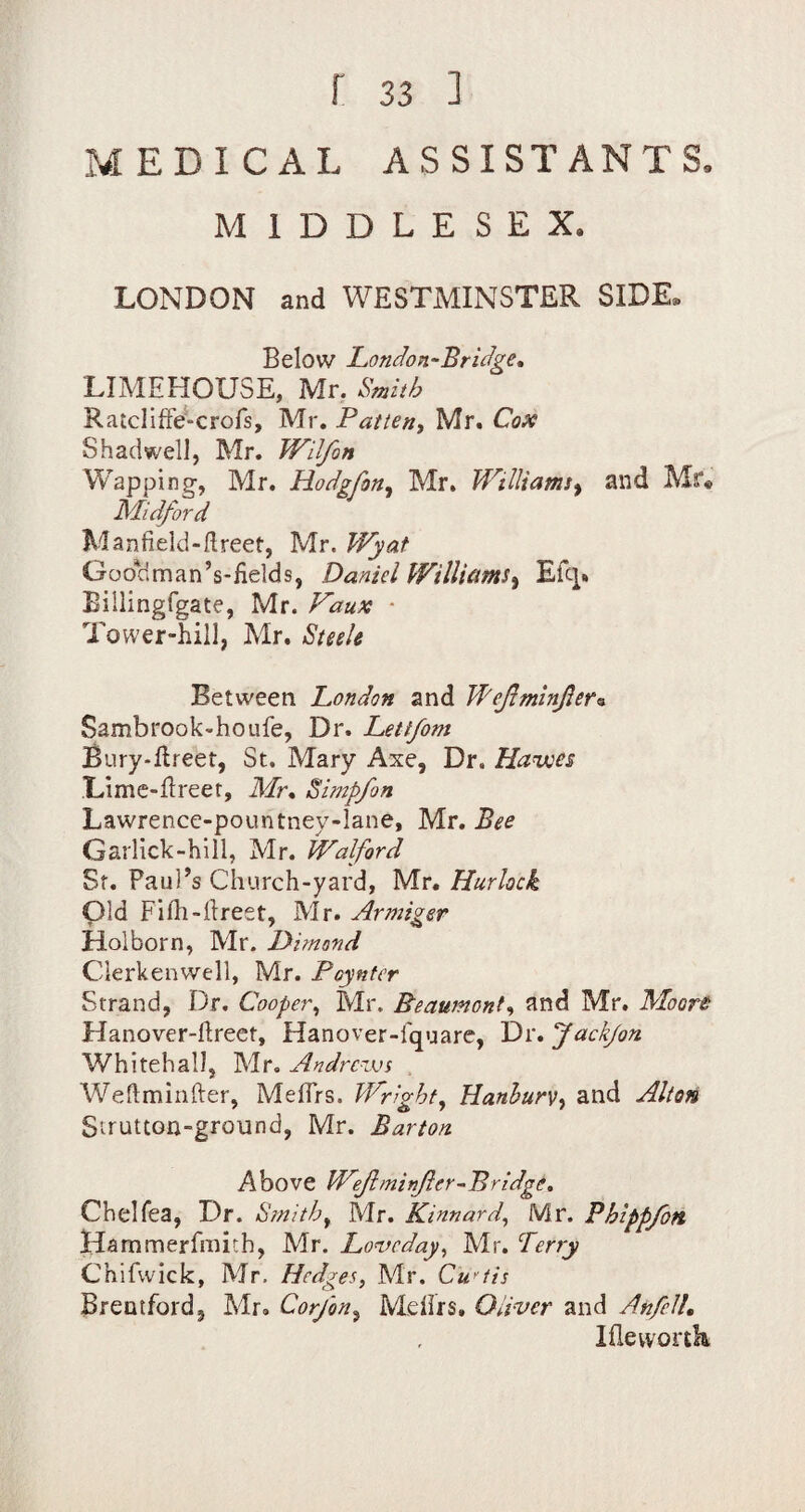 MEDICAL ASSISTANTS. MIDDLESEX. LONDON and WESTMINSTER SIDE. Below London-Bridge* LIMEHOUSE, Mr, Smith RatclifFe-crofs, Mr. Patten^ Mr. Cox Shad well, Mr. Wilfon Wapping, Mr. Hodgfon, Mr. Williamsy and Mr« Midford Manfield-flreet, Mr. Wyat Goorlman’s-fields, Daniel Williams^ Efq. Billingfgate, Mr. Vaux * Tower-hill, Mr. Suek Between Condon and WefminJIer^ Sambrook-hoLife, Dr. Lettfom Bury-ftreet, St. Mary Axe, Dr. Havocs .'Lime-Ereer, Mr* Simpfon Lawrence-pountney-lane, Mr. Bee Garlick-hill, Mr. JValford Sf. Paul’s Church-yard, Vic, Hurkek pid Filh-llreet, Mr. Armiger Holborn, Mr. Dimand Clerkenvvell, Mr. Poyntcr Strand, Dr, Cooper^ Mr. Beaumont^^ and Mr. Moore Hanover-ftreet, Hanover-fquare, Dr. 'Jackjon Whitehall, Mr. Andrews Weflminfter, MelTrs. Wright^ Hmhurv-t and Alton Sirutton-ground, Mr. Barton Above Weftminjier-Bridge, Chelfea, Dr. Smithy Mr. Kinnard^ Mr. Phippfon Hammerfmith, Mr. Loveday^ Mr. Terry Chifwick, Mr. Hedges, Mr. Cu^'tis Brentford, Mr, Cor/on^ Mellrs. Oliver and AnfeU, Iflewortk